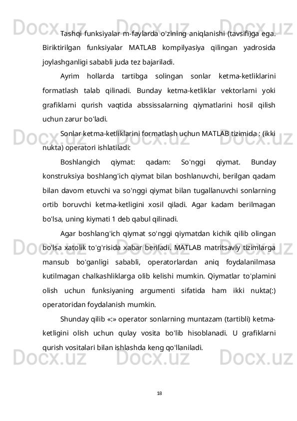 Tashqi   funksiyalar   m-faylarda   o ʻ zining   aniqlanishi   (tavsifi)ga   ega.
Biriktirilgan   funksiyalar   MATLAB   kompilyasiya   qilingan   yadrosida
joylashganligi sababli juda tez bajariladi. 
Ayrim   hollarda   tartibga   solingan   sonlar   ketma-ketliklarini
formatlash   talab   qilinadi.   Bunday   ketma-ketliklar   vektorlarni   yoki
grafiklarni   qurish   vaqtida   abssissalarning   qiymatlarini   hosil   qilish
uchun zarur bo ʻ ladi. 
Sonlar ketma-ketliklarini formatlash uchun MATLAB tizimida : (ikki
nukta) operatori ishlatiladi: 
Boshlangich   qiymat:   qadam:   So ʻ nggi   qiymat.   Bunday
konstruksiya   boshlang ʻ ich   qiymat   bilan   boshlanuvchi,   berilgan   qadam
bilan   davom   etuvchi   va   so ʻ nggi   qiymat   bilan   tugallanuvchi   sonlarning
ortib   boruvchi   ketma-ketligini   xosil   qiladi.   Agar   kadam   berilmagan
bo ʻ lsa, uning kiymati 1 deb qabul qilinadi. 
Agar   boshlang ʻ ich   qiymat   so ʻ nggi   qiymatdan   kichik   qilib   olingan
bo ʻ lsa   xatolik   to ʻ g ʻ risida   xabar   beriladi.   MATLAB   matritsaviy   tizimlarga
mansub   bo ʻ ganligi   sababli,   operatorlardan   aniq   foydalanilmasa
kutilmagan   chalkashliklarga   olib   kelishi   mumkin.   Qiymatlar   to ʻ plamini
olish   uchun   funksiyaning   argumenti   sifatida   ham   ikki   nukta(:)
operatoridan foydalanish mumkin. 
Shunday qilib «:» operator sonlarning muntazam (tartibli) ketma-
ketligini   olish   uchun   qulay   vosita   bo ʻ lib   hisoblanadi.   U   grafiklarni
qurish vositalari bilan ishlashda keng qo ʻ llaniladi.
18