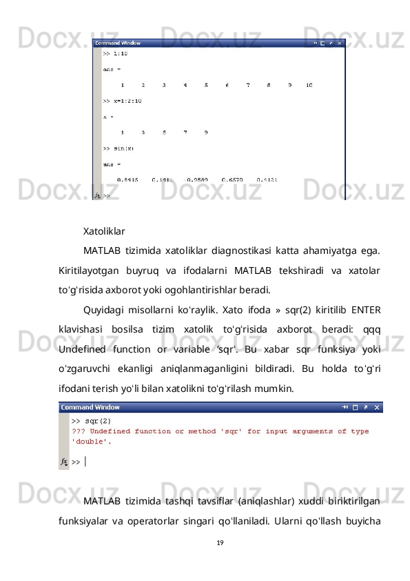 Xatoliklar 
MATLAB   tizimida   xatoliklar   diagnostikasi   katta   ahamiyatga   ega.
Kiritilayotgan   buyruq   va   ifodalarni   MATLAB   tekshiradi   va   xatolar
to ʻ g ʻ risida axborot yoki ogohlantirishlar beradi. 
Quyidagi   misollarni   ko ʻ raylik.   Xato   ifoda   »   sqr(2)   kiritilib   ENTER
klavishasi   bosilsa   tizim   xatolik   to ʻ g ʻ risida   axborot   beradi:   qqq
Undefined   function   or   variable   ‘ sqr ʻ .   Bu   xabar   sqr   funksiya   yoki
o ʻ zgaruvchi   ekanligi   aniqlanmaganligini   bildiradi.   Bu   holda   to ʻ g ʻ ri
ifodani terish yo ʻ li bilan xatolikni to ʻ g ʻ rilash mumkin.
MATLAB   tizimida   tashqi   tavsiflar   (aniqlashlar)   xuddi   biriktirilgan
funksiyalar   va   operatorlar   singari   qo ʻ llaniladi.   Ularni   qo ʻ llash   buyicha
19