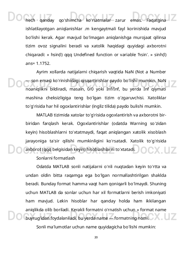 hech   qanday   qo ʻ shimcha   ko ʻ rsatmalar   zarur   emas.   Faqatgina
ishlatilayotgan   aniqlanishlar   .m   kengaytmali   fayl   korinishida   mavjud
bo ʻ lishi   kerak.   Agar   mavjud   bo ʻ lmagan   aniqlanishga   murojaat   qilinsa
tizim   ovoz   signalini   beradi   va   xatolik   haqidagi   quyidagi   axborotni
chiqaradi:   »   hsin(l)   qqq   Undefined   function   or   variable   ‘ hsin ʻ .   »   sinh(l)
ans= 1.1752. 
Ayrim   xollarda   natijalarni   chiqarish   vaqtida   NaN   (Not   a   Number
— son emas) ko ʻ rinishidagi qisqartirishlar paydo bo ʻ lishi mumkin. NaN
noaniqlikni   bildiradi,   masaln,   0/0   yoki   Inf/Inf,   bu   yerda   Inf   qiymati
mashina   cheksizligiga   teng   bo ʻ lgan   tizim   o ʻ zgaruvchisi.   Xatoliklar
to ʻ g ʻ risida har hil ogoxlantirishlar (ingliz tilida) paydo bulishi mumkin. 
MATLAB tizimida xatolar to ʻ g ʻ risida ogoxlantirish va axborotni bir-
biridan   farqlash   kerak.   Ogoxlantirishlar   (odatda   Warning   so ʻ zidan
keyin)   hisoblashlarni   to ʻ xtatmaydi,   faqat   aniqlangan   xatolik   xisoblash
jarayoniga   ta ʻ sir   qilishi   mumkinligini   ko ʻ rsatadi.   Xatolik   to ʻ g ʻ risida
axborot (qqq belgisidan keyin) hisoblashlarni to ʻ xtatadi. 
Sonlarni formatlash 
Odatda   MATLAB   sonli   natijalarni   o ʻ nli   nuqtadan   keyin   to ʻ rtta   va
undan   oldin   bitta   raqamga   ega   bo ʻ lgan   normallashtirilgan   shaklda
beradi. Bunday format hamma vaqt ham qoniqarli bo ʻ lmaydi. Shuning
uchun   MATLAB   da   sonlar   uchun   har   xil   formatlarni   berish   imkoniyati
ham   mavjud.   Lekin   hisoblar   har   qanday   holda   ham   ikkilangan
aniqlikda olib boriladi.  Kerakli formatni o ʻ rnatish uchun  »  format name
buyrug ʻ idan foydalaniladi, bu yerda name  —  formatning nomi. 
Sonli ma ʻ lumotlar uchun name quyidagicha bo ʻ lishi mumkin: 
20