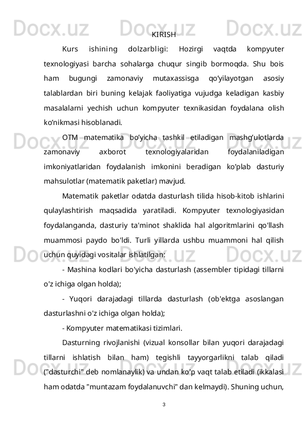 KIRISH
Kurs   ishining   dolzarbligi:   Hozirgi   vaqtda   kompyuter
texnologiyasi   barcha   sohalarga   chuqur   singib   bormoqda.   Shu   bois
ham   bugungi   zamonaviy   mutaxassisga   qo’yilayotgan   asosiy
talablardan   biri   buning   kelajak   faoliyatiga   vujudga   keladigan   kasbiy
masalalarni   yechish   uchun   kompyuter   texnikasidan   foydalana   olish
ko’nikmasi hisoblanadi.
OTM   matematika   bo’yicha   tashkil   etiladigan   mashg’ulotlarda
zamonaviy   axborot   texnologiyalaridan   foydalaniladigan
imkoniyatlaridan   foydalanish   imkonini   beradigan   ko’plab   dasturiy
mahsulotlar (matematik paketlar) mavjud.
Matematik   paketlar   odatda   dasturlash   tilida   hisob-kitob   ishlarini
qulaylashtirish   maqsadida   yaratiladi.   Kompyuter   texnologiyasidan
foydalanganda,   dasturiy   ta'minot   shaklida   hal   algoritmlarini   qo'llash
muammosi   paydo   bo'ldi.   Turli   yillarda   ushbu   muammoni   hal   qilish
uchun quyidagi vositalar ishlatilgan:
-   Mashina   kodlari   bo'yicha   dasturlash   (assembler   tipidagi   tillarni
o'z ichiga olgan holda);
-   Yuqori   darajadagi   tillarda   dasturlash   (ob'ektga   asoslangan
dasturlashni o'z ichiga olgan holda);
- Kompyuter matematikasi tizimlari.
Dasturning   rivojlanishi   (vizual   konsollar   bilan   yuqori   darajadagi
tillarni   ishlatish   bilan   ham)   tegishli   tayyorgarlikni   talab   qiladi
("dasturchi" deb nomlanaylik) va undan ko'p vaqt talab etiladi (ikkalasi
ham odatda "muntazam foydalanuvchi" dan kelmaydi). Shuning uchun,
3