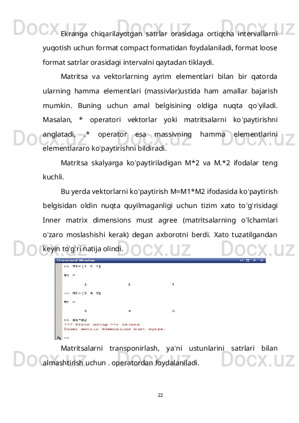 Ekranga   chiqarilayotgan   satrlar   orasidaga   ortiqcha   intervallarni
yuqotish uchun format compact formatidan foydalaniladi, format loose
format satrlar orasidagi intervalni qaytadan tiklaydi. 
Matritsa   va   vektorlarning   ayrim   elementlari   bilan   bir   qatorda
ularning   hamma   elementlari   (massivlar)ustida   ham   amallar   bajarish
mumkin.   Buning   uchun   amal   belgisining   oldiga   nuqta   qo ʻ yiladi.
Masalan,   *   operatori   vektorlar   yoki   matritsalarni   ko ʻ paytirishni
anglatadi,   .*   operator   esa   massivning   hamma   elementlarini
elementlararo ko ʻ paytirishni bildiradi. 
Matritsa   skalyarga   ko ʻ paytiriladigan   M*2   va   M.*2   ifodalar   teng
kuchli. 
Bu yerda vektorlarni ko ʻ paytirish M=M1*M2 ifodasida ko ʻ paytirish
belgisidan   oldin   nuqta   quyilmaganligi   uchun   tizim   xato   to ʻ g ʻ risidagi
Inner   matrix   dimensions   must   agree   (matritsalarning   o ʻ lchamlari
o ʻ zaro   moslashishi   kerak)   degan   axborotni   berdi.   Xato   tuzatilgandan
keyin to ʻ g ʻ ri natija olindi.
Matritsalarni   transponirlash,   ya ʻ ni   ustunlarini   satrlari   bilan
almashtirish uchun . operatordan foydalaniladi.
22