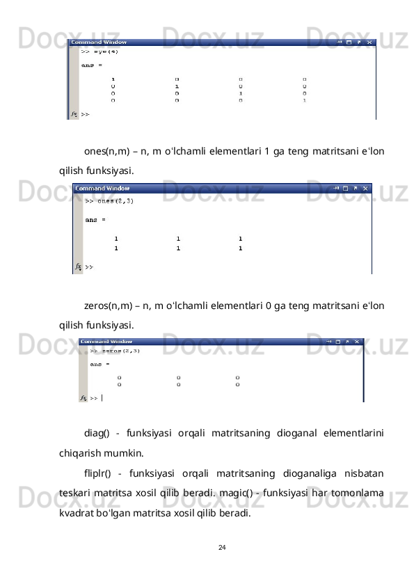 ones(n,m) – n, m o ʻ lchamli elementlari 1 ga teng matritsani e ʻ lon
qilish funksiyasi.
zeros(n,m) – n, m o ʻ lchamli elementlari 0 ga teng matritsani e ʻ lon
qilish funksiyasi.
diag()   -   funksiyasi   orqali   matritsaning   dioganal   elementlarini
chiqarish mumkin. 
fliplr()   -   funksiyasi   orqali   matritsaning   dioganaliga   nisbatan
teskari   matritsa   xosil   qilib   beradi.   magic()   -   funksiyasi   har   tomonlama
kvadrat bo ʻ lgan matritsa xosil qilib beradi.
24