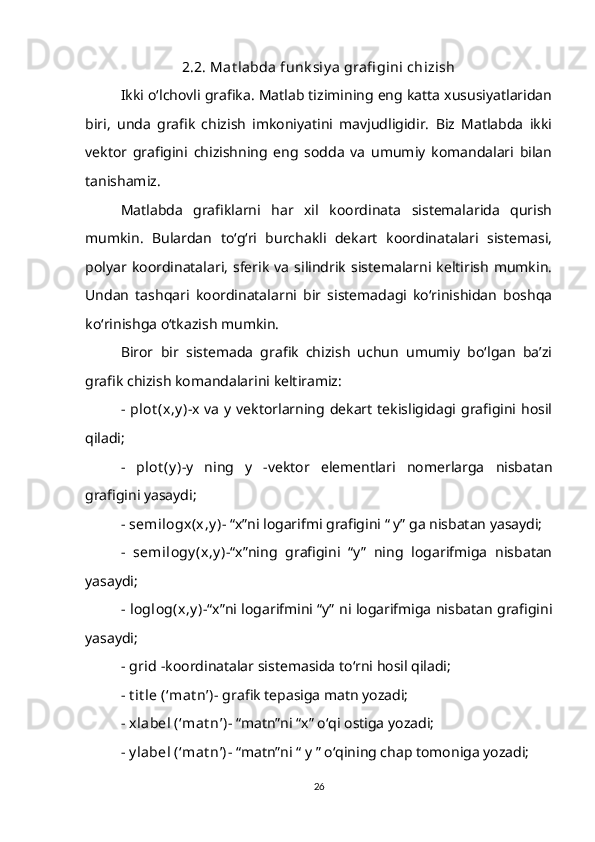 2.2. Mat labda funk siy a grafi gini chizish
Ikki o‘lchovli grafika. Matlab tizimining eng katta xususiyatlaridan
biri,   unda   grafik   chizish   imkoniyatini   mavjudligidir.   Biz   Matlabda   ikki
vektor   grafigini   chizishning   eng   sodda   va   umumiy   komandalari   bilan
tanishamiz.
Matlabda   grafiklarni   har   xil   koordinata   sistemalarida   qurish
mumkin.   Bulardan   to‘g‘ri   burchakli   dekart   koordinatalari   sistemasi,
polyar  koordinatalari,   sferik   va   silindrik   sistemalarni  keltirish   mumkin.
Undan   tashqari   koordinatalarni   bir   sistemadagi   ko‘rinishidan   boshqa
ko‘rinishga o‘tkazish mumkin.
Biror   bir   sistemada   grafik   chizish   uchun   umumiy   bo‘lgan   ba’zi
grafik chizish komandalarini keltiramiz:
-   plot (x,y ) -x  va  y  vektorlarning dekart  tekisligidagi grafigini hosil
qiladi;
-   plot (y ) -y   ning   y   -vektor   elementlari   nomerlarga   nisbatan
grafigini yasaydi;
-  semilogx(x,y ) - “x”ni logarifmi grafigini “ y” ga nisbatan yasaydi;
-   semilogy (x,y ) -“x”ning   grafigini   “y”   ning   logarifmiga   nisbatan
yasaydi;
-   loglog(x,y )- “x”ni logarifmini “y” ni logarifmiga nisbatan grafigini
yasaydi;
-  grid  -koordinatalar sistemasida to‘rni hosil qiladi;
-  t it le (‘mat n’) - grafik tepasiga matn yozadi;
-  xlabel (‘mat n’) - “matn”ni “x” o‘qi ostiga yozadi;
-  y label (‘mat n’) - “matn”ni “ y ” o‘qining chap tomoniga yozadi;
26
