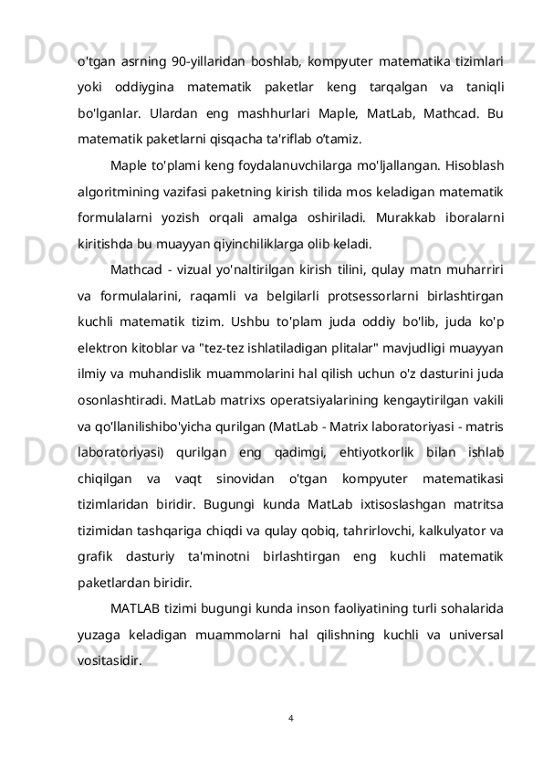 o'tgan   asrning   90-yillaridan   boshlab,   kompyuter   matematika   tizimlari
yoki   oddiygina   matematik   paketlar   keng   tarqalgan   va   taniqli
bo'lganlar.   Ulardan   eng   mashhurlari   Maple,   MatLab,   Mathcad.   Bu
matematik paketlarni qisqacha ta'riflab o’tamiz.
Maple to'plami keng foydalanuvchilarga mo'ljallangan. Hisoblash
algoritmining vazifasi paketning kirish tilida mos keladigan matematik
formulalarni   yozish   orqali   amalga   oshiriladi.   Murakkab   iboralarni
kiritishda bu muayyan qiyinchiliklarga olib keladi.
Mathcad   -   vizual   yo'naltirilgan   kirish   tilini,   qulay   matn   muharriri
va   formulalarini,   raqamli   va   belgilarli   protsessorlarni   birlashtirgan
kuchli   matematik   tizim.   Ushbu   to'plam   juda   oddiy   bo'lib,   juda   ko'p
elektron kitoblar va "tez-tez ishlatiladigan plitalar" mavjudligi muayyan
ilmiy va muhandislik muammolarini hal qilish uchun o'z dasturini juda
osonlashtiradi. MatLab matrixs operatsiyalarining kengaytirilgan vakili
va qo'llanilishibo'yicha qurilgan (MatLab - Matrix laboratoriyasi - matris
laboratoriyasi)   qurilgan   eng   qadimgi,   ehtiyotkorlik   bilan   ishlab
chiqilgan   va   vaqt   sinovidan   o'tgan   kompyuter   matematikasi
tizimlaridan   biridir.   Bugungi   kunda   MatLab   ixtisoslashgan   matritsa
tizimidan tashqariga chiqdi va qulay qobiq, tahrirlovchi, kalkulyator va
grafik   dasturiy   ta'minotni   birlashtirgan   eng   kuchli   matematik
paketlardan biridir.
MATLAB tizimi bugungi kunda inson faoliyatining turli sohalarida
yuzaga   keladigan   muammolarni   hal   qilishning   kuchli   va   universal
vositasidir.
4