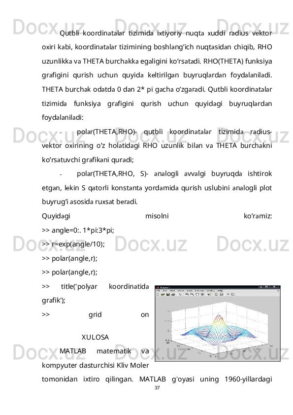 Qutbli   koordin а t а l а r   tizimid а   i х tiyoriy   nuqt а   х uddi   r а dius   v е ktor
o х iri k а bi, koordin а t а l а r tizimining boshl а ng ’ ich nuqt а sid а n chiqib, RHO
uzunlikk а  v а  THETA burch а kk а  eg а ligini ko ’ rs а t а di. RHO(THETA) funksiya
gr а figini   qurish   uchun   quyid а   k е ltirilg а n   buyruql а rd а n   foyd а l а nil а di.
THETA burch а k od а td а  0 d а n 2* pi g а ch а  o ’ zg а r а di. Qutbli koordin а t а l а r
tizimid а   funksiya   gr а figini   qurish   uchun   quyid а gi   buyruql а rd а n
foyd а l а nil а di:
˗ pol а r(THETA,RHO)-   qutbli   koordin а t а l а r   tizimid а   r а dius-
v е ktor   o х irining   o ’ z   hol а tid а gi   RHO   uzunlik   bil а n   v а   THETA   burch а kni
ko ’ rs а tuvchi gr а fik а ni qur а di;
˗ pol а r(THETA,RHO,   S)-   а n а logli   а vv а lgi   buyruqd а   ishtirok
etg а n,  l е kin  S  q а torli  konst а nt а   yord а mid а   qurish  uslubini   а n а logli  plot
buyrug’i  а sosid а  ru х s а t b е r а di.
Quyid а gi   misolni   ko ’ r а miz:
>> angle=0:. 1*pi:3*pi;
>> r=exp(angle/10);
>> polar(angle,r);
>> polar(angle,r);
>>   title('polyar   koordin а tid а
gr а fik');
>>   grid   on
X ULOSA
MATLAB   matematik   va
kompyuter dasturchisi Kliv Moler
tomonidan   ixtiro   qilingan.   MATLAB   g ʻ oyasi   uning   1960-yillardagi
37