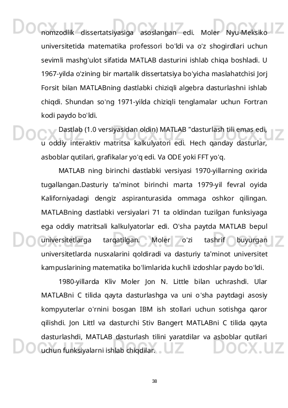 nomzodlik   dissertatsiyasiga   asoslangan   edi.   Moler   Nyu-Meksiko
universitetida   matematika   professori   bo ʻ ldi   va   o ʻ z   shogirdlari   uchun
sevimli   mashg ʻ ulot   sifatida   MATLAB   dasturini   ishlab   chiqa   boshladi.   U
1967-yilda o ʻ zining bir martalik dissertatsiya bo ʻ yicha maslahatchisi Jorj
Forsit   bilan   MATLABning   dastlabki   chiziqli   algebra   dasturlashni   ishlab
chiqdi.   Shundan   so ʻ ng   1971-yilda   chiziqli   tenglamalar   uchun   Fortran
kodi paydo bo ʻ ldi.
Dastlab (1.0 versiyasidan oldin) MATLAB "dasturlash tili emas edi,
u   oddiy   interaktiv   matritsa   kalkulyatori   edi.   Hech   qanday   dasturlar,
asboblar qutilari, grafikalar yo ʻ q edi. Va ODE yoki FFT yo ʻ q.
MATLAB   ning   birinchi   dastlabki   versiyasi   1970-yillarning   oxirida
tugallangan.Dasturiy   ta ʼ minot   birinchi   marta   1979-yil   fevral   oyida
Kaliforniyadagi   dengiz   aspiranturasida   ommaga   oshkor   qilingan.
MATLABning   dastlabki   versiyalari   71   ta   oldindan   tuzilgan   funksiyaga
ega   oddiy   matritsali   kalkulyatorlar   edi.   O ʻ sha   paytda   MATLAB   bepul
universitetlarga   tarqatilgan.   Moler   o ʻ zi   tashrif   buyurgan
universitetlarda   nusxalarini   qoldiradi   va   dasturiy   ta ʼ minot   universitet
kampuslarining matematika bo ʻ limlarida kuchli izdoshlar paydo bo ʻ ldi.
1980-yillarda   Kliv   Moler   Jon   N.   Little   bilan   uchrashdi.   Ular
MATLABni   C   tilida   qayta   dasturlashga   va   uni   o ʻ sha   paytdagi   asosiy
kompyuterlar   o ʻ rnini   bosgan   IBM   ish   stollari   uchun   sotishga   qaror
qilishdi.   Jon   Littl   va   dasturchi   Stiv   Bangert   MATLABni   C   tilida   qayta
dasturlashdi,   MATLAB   dasturlash   tilini   yaratdilar   va   asboblar   qutilari
uchun funksiyalarni ishlab chiqdilar.
38