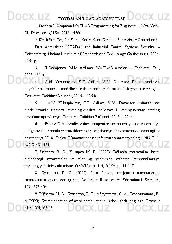 FOYDALANILGAN ADABIYOTLAR
1. Stephen J. Chapman MATLAB Programming for Engineers. – New York:
CL Engineering USA, 2015. -456r. 
2. Keith Stouffer, Joe Falco, Karen Kent. Guide to Supervisory Control and 
Data   Acquisition   (SCADA)   and   Industrial   Control   Systems   Security.   –
Gaithersburg: National Institute of Standards and Technology Gaithersburg, 2006.
- 164 p. 
3. T.Dadajonov,   M.Muxitdinov.   MATLAB   asoslari.   -   Toshkent:   Fan,
2008. 631 b. 
4. A.N.   Yusupbekov,   F.T.   Adilov,   V.M.   Dozorsev   Tipik   texnologik
obyektlarni   imitasion   modellashtirish   va   boshqarish   malakali   kopyuter   treningi.   -
Toshkent: Tafakkur Bo’stoni, 2016. – 196 b. 
5.   A.N.   YUsupbekov,   F.T.   Adilov,   V.M.   Dozorsev   Imitatsionnoe
modelirovanie   tipovыx   texnologicheskix   ob’ektov   i   kompyuternыy   trening
navыkam upravleniya.-Tashkent: Tafakkur Bo’stoni, 2015. – 204s. 
6. Frolov   D.A.   Analiz   vidov   kompyuternыx   obuchayuщix   sistem   dlya
podgotovki personala  promыshlennogo predpriyatiya i sovremennыx texnologi ix
postroeniya / D.A. Frolov // Innovatsionnыe informatsionnыe texnologii. 203. T. 1.
№2.S. 431-434.
7.   Sultanov   R.   O.,   Yusupov   M.   R.   (2020).   Ta'limda   matematika   fanini
o'qitishdagi   muammolar   va   ularning   yechimida   axborot   kommunikatsiya
texnologiyalarining ahamiyati. O`zMU xabarlari, 2(1/2/1), 144-147.
8.   Султанов ,   Р .   О .   (2020).   Idea   блокли   шифрлаш   алгоритмини
такомиллаштириш   методлари .   Academic   Research   in   Educational   Sciences,
1(3), 397-404.
9.  Жўраева ,  Н .  В .,  Султанов ,  Р .  О .,  Абдуллаева ,  С .  А .,  Рахимжонова ,  В .
А .(2020). Systematization of  word combinations in the uzbek language. Наука и
Мир, 2(6), 65-68
39