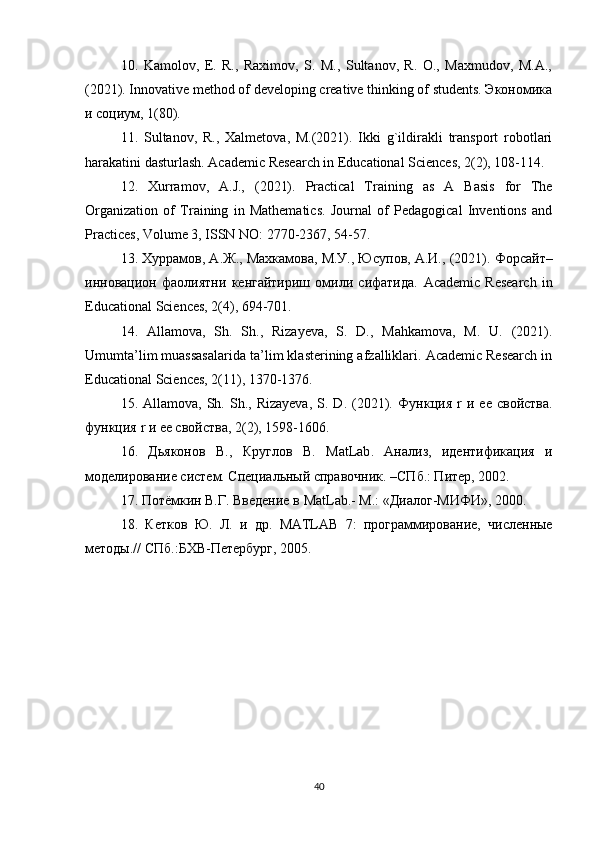 10.   Kamolov,   E.   R.,   Raximov,   S.   M.,   Sultanov,   R.   O.,   Maxmudov,   M.A.,
(2021). Innovative method of developing creative thinking of students. Экономика
и социум, 1(80).
11.   Sultanov,   R.,   Xalmetova,   M.(2021).   Ikki   g`ildirakli   transport   robotlari
harakatini dasturlash. Academic Research in Educational Sciences, 2(2), 108-114.
12.   Xurramov,   A.J.,   (2021).   Practical   Training   as   A   Basis   for   The
Organization   of   Training   in   Mathematics.   Journal   of   Pedagogical   Inventions   and
Practices, Volume 3, ISSN NO: 2770-2367, 54-57.
13. Хуррамов, А.Ж., Махкамова, М.У., Юсупов, А.И., (2021).  Форсайт–
инновацион   фаолиятни   кенгайтириш   омили   сифатида.   Academic   Research   in
Educational Sciences, 2(4), 694-701.
14.   Allamova,   Sh.   Sh.,   Rizayeva,   S.   D.,   Mahkamova,   M.   U.   (2021).
Umumta’lim muassasalarida ta’lim klasterining afzalliklari. Academic Research in
Educational Sciences, 2(11), 1370-1376.
15.  Allamova,  Sh.  Sh.,  Rizayeva,   S.  D.   (2021).   Функция   r   и  ее  свойства.
функция  r  и ее свойства, 2(2), 1598-1606.
16.   Дьяконов   В.,   Круглов   В.   MatLab .   Анализ,   идентификация   и
моделирование систем. Специальный справочник. –СПб.: Питер, 2002.
17. Потёмкин В.Г. Введение в  MatLab .- М.: «Диалог-МИФИ», 2000.
18.   Кетков   Ю.   Л.   и   др.   MATLAB   7:   программирование,   численные
методы.// СПб.:БХВ-Петербург, 2005.
 
40