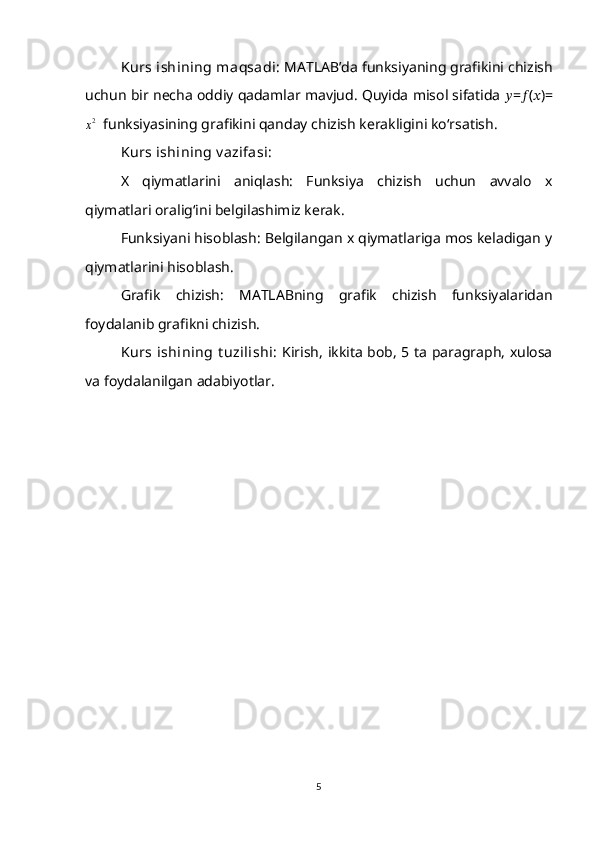 Kurs ishining maqsadi:  MATLAB’da funksiyaning grafikini chizish
uchun bir necha oddiy qadamlar mavjud. Quyida misol sifatida  ?????? = ?????? ( ?????? )=x2
  funksiyasining grafikini qanday chizish kerakligini ko‘rsatish.
Kurs ishining v azifasi: 
X   qiymatlarini   aniqlash:   Funksiya   chizish   uchun   avvalo   x
qiymatlari oralig‘ini belgilashimiz kerak.
Funksiyani hisoblash: Belgilangan x qiymatlariga mos keladigan y
qiymatlarini hisoblash.
Grafik   chizish:   MATLABning   grafik   chizish   funksiyalaridan
foydalanib grafikni chizish.
Kurs  ishining  t uzilishi:   Kirish, ikkita bob, 5 ta paragraph, xulosa
va foydalanilgan adabiyotlar.
5