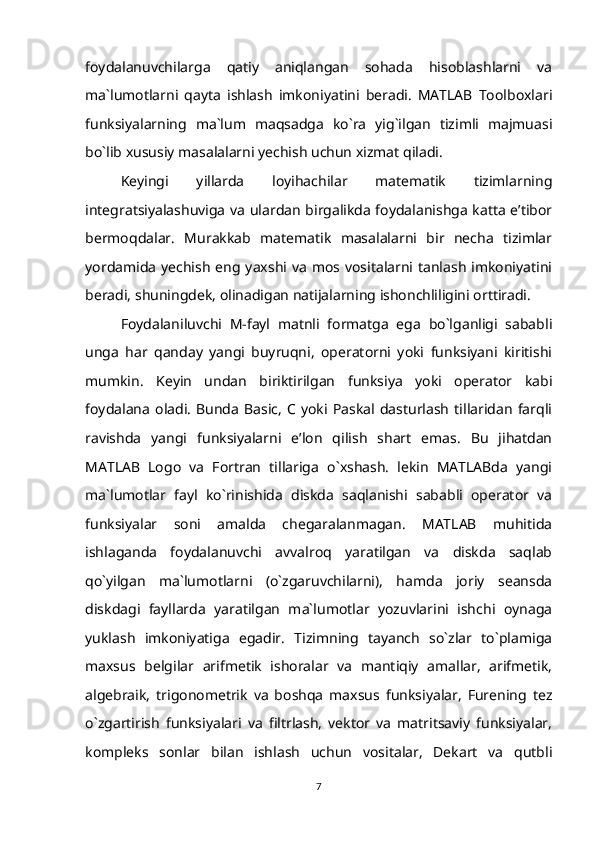 foydalanuvchilarga   qatiy   aniqlangan   sohada   hisoblashlarni   va
ma`lumotlarni   qayta   ishlash   imkoniyatini   beradi.   MATLAB   Toolboxlari
funksiyalarning   ma`lum   maqsadga   ko`ra   yig`ilgan   tizimli   majmuasi
bo`lib xususiy masalalarni yechish uchun xizmat qiladi.
Keyingi   yillarda   loyihachilar   matematik   tizimlarning
integratsiyalashuviga va ulardan birgalikda foydalanishga katta e’tibor
bermoqdalar.   Murakkab   matematik   masalalarni   bir   necha   tizimlar
yordamida  yechish eng yaxshi  va  mos  vositalarni tanlash  imkoniyatini
beradi, shuningdek, olinadigan natijalarning ishonchliligini orttiradi.
Foydalaniluvchi   M-fayl   matnli   formatga   ega   bo`lganligi   sababli
unga   har   qanday   yangi   buyruqni,   operatorni   yoki   funksiyani   kiritishi
mumkin.   Keyin   undan   biriktirilgan   funksiya   yoki   operator   kabi
foydalana   oladi.   Bunda   Basic,   C   yoki   Paskal   dasturlash   tillaridan   farqli
ravishda   yangi   funksiyalarni   e’lon   qilish   shart   emas.   Bu   jihatdan
MATLAB   Logo   va   Fortran   tillariga   o`xshash.   lekin   MATLABda   yangi
ma`lumotlar   fayl   ko`rinishida   diskda   saqlanishi   sababli   operator   va
funksiyalar   soni   amalda   chegaralanmagan.   MATLAB   muhitida
ishlaganda   foydalanuvchi   avvalroq   yaratilgan   va   diskda   saqlab
qo`yilgan   ma`lumotlarni   (o`zgaruvchilarni),   hamda   joriy   seansda
diskdagi   fayllarda   yaratilgan   ma`lumotlar   yozuvlarini   ishchi   oynaga
yuklash   imkoniyatiga   egadir.   Tizimning   tayanch   so`zlar   to`plamiga
maxsus   belgilar   arifmetik   ishoralar   va   mantiqiy   amallar,   arifmetik,
algebraik,   trigonometrik   va   boshqa   maxsus   funksiyalar,   Furening   tez
o`zgartirish   funksiyalari   va   filtrlash,   vektor   va   matritsaviy   funksiyalar,
kompleks   sonlar   bilan   ishlash   uchun   vositalar,   Dekart   va   qutbli
7
