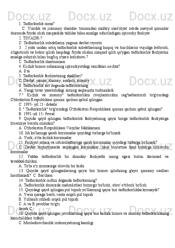 1. Tadbirkorlik nima? 
              C .   Yuridik   va   jismoniy   shaxslar   tomonidan   mulkiy   mas ' ulyat   ostida   mavjud   qonunlar
doirasida   foyda   olish   maqsadida   tahlika   bilan   amalga   oshiriladigan   iqtisodiy   faoliyat .
2. TSYADR-?
C. Tadbirkorlik subektlarini yagona davlat reyestri
3.   2 yoki undan ortiq tadbirkorlik subektlarining huquq va burchlarini vujudga keltirish,
o'zgartirish va bekor qilish haqidagi foyda olishni maqsad qilib qo'ygan tadbirkorlik faoliyatini
amalga oshirish bilan bog'liq o'zaro kelishuvi-?
C. Tadbirkorlik shartnomasi
4. Kichik biznes sohasining iqtisodiyotdagi vazifalari nechta? 
A. 8 ta 
5. Tadbirkorlik faoliyatining shakllari?
C. Davlat, jamoa, shaxsiy, aralash, xususiy.
6. Tadbirkorlik siri deganda tadbirkorning: 
A. Yangi tovar yaratishdagi sirning saqlanishi tushuniladi
7."   Kichik   va   xususiy"   tadbirkorlikni   rivojlantirishni   rag'batlantirish   to'g'risidagi
O'zbekiston Respublikasi qonuni qachon qabul qilingan.
C. 1995- yil 21- dekabr.
8. " Tadbirkorlik" to'g'risidagi O'zbekiston Respublikasi qonuni qachon qabul qilingan? 
B. 1991-yil 15- fevral
9.   Quyida   qayd   qilingan   tadbirkorlik   faoliyatining   qaysi   biriga   tadbirkorlik   faoliyatiga
litsenziya berishi mumkin?
A. O'zbekiston Respublikasi Vazirlar Mahkamasi.
10. Ish ko'lamiga qarab korxonalar quyidagi turlarga bo'linadi
A. Yirik, o'rta kichik korxonalar
11. Faoliyat sohasi va ixtisoslashuviga qarab korxonalar quyidagi turlarga bo'linadi?
C.   Davlat   buyurtmasida   saqlangan   korxonalar,   ham   buyurtma   ham   bozorga   ishlovchi
korxonalar.
12.   Yakka   tadbirkorlik   bu   shunday   faoliyatki   uning   egasi   butun   daromad   va
tavakkalchilikni
A. To'la o'z zimmasiga oluvchi bir kishi
13.   Quyida   qayd   qilinganlarning   qaysi   biri   biznes   qilishning   g'ayri   qonuniy   usullari
hisoblanadi?  C. Barchasi
14. Tadbirkorlik nufuzi deganda tadbirkorning?
A. Tadbirkorlik doirasida mahsulotlari bozorgir bo'lishi, obro'-e'tiborli bo'lish
15. Quyidagi qayd qilingan pul topish yo'llarining qaysi biri tadbirkorlikka kirmaydi?
A. Yerni ijaraga berib, renta orqali pul topish
B. Yollanib ishlash orqali pul topish
C. A va B javoblar to'g'ri
Javob:C
16. Quyida qayd qilingan javoblarning qaysi biri kichik biznes va xususiy tadbirkorlikning
kamchiliklari tufayli
C. Moslashuvchanlik imkoniyatining kamligi 