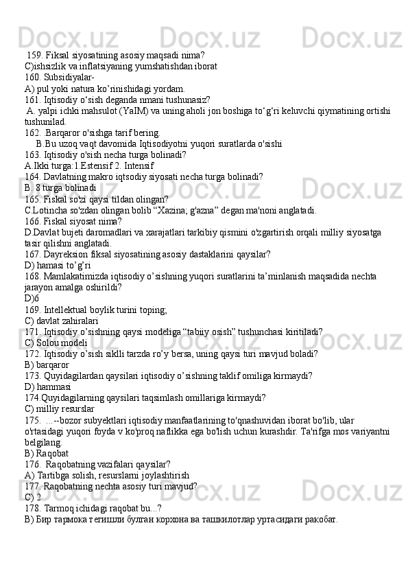  159. Fiksal siyosatining asosiy maqsadi nima?
C)ishsizlik va inflatsiyaning yumshatishdan iborat
160. Subsidiyalar- 
A) pul yoki natura ko’rinishidagi yordam.
161. Iqtisodiy o‘sish deganda nmani tushunasiz?
 A. yalpi ichki mahsulot (YaIM) va uning aholi jon boshiga to‘g‘ri keluvchi qiymatining ortishi 
tushunilad. 
162. .Barqaror o'sishga tarif bering.
     B.Bu uzoq vaqt davomida Iqtisodiyotni yuqori suratlarda o'sishi
163. Iqtisodiy o'sish necha turga bolinadi?
A.Ikki turga:1.Estensif 2. Intensif
164. Davlatning makro iqtsodiy siyosati necha turga bolinadi?
B. 8 turga bolinadi
165. Fiskal so'zi qaysi tildan olingan?
C.Lotincha so'zdan olingan bolib “Xazina; g'azna” degan ma'noni anglatadi.
166. Fiskal siyosat nima?
D.Davlat bujeti daromadlari va xarajatlari tarkibiy qismini o'zgartirish orqali milliy siyosatga 
tasir qilishni anglatadi.
167. Dayreksion fiksal siyosatining asosiy dastaklarini qaysilar?
D) hamasi to’g’ri
168. Mamlakatimizda iqtisodiy o’sishning yuqori suratlarini ta’minlanish maqsadida nechta 
jarayon amalga oshirildi?
D)6
169. Intellektual boylik turini toping;
C) davlat zahiralari
171. Iqtisodiy o’sishning qaysi modeliga “tabiiy osish” tushunchasi kiritiladi?
C) Solou modeli
172. Iqtisodiy o’sish siklli tarzda ro’y bersa, uning qaysi turi mavjud boladi?
B) barqaror
173. Quyidagilardan qaysilari iqtisodiy o’sishning taklif omiliga kirmaydi?
D) hammasi
174.Quyidagilarning qaysilari taqsimlash omillariga kirmaydi?
C) milliy resurslar
175.   ...--bozor subyektlari iqtisodiy manfaatlarining to'qnashuvidan iborat bo'lib, ular 
o'rtasidagi yuqori foyda v ko'proq naflikka ega bo'lish uchun kurashdir. Ta'rifga mos variyantni 
belgilang.
B) Raqobat 
176.    Raqobatning vazifalari qaysilar?
A) Tartibga solish, resurslarni joylashtirish
177. Raqobatning  nechta asosiy turi mavjud? 
C) 2 
178. Tarmoq ichidagi raqobat bu...?
B ) Бир тармока тегишли булган корхона ва ташкилотлар уртасидаги ракобат.  