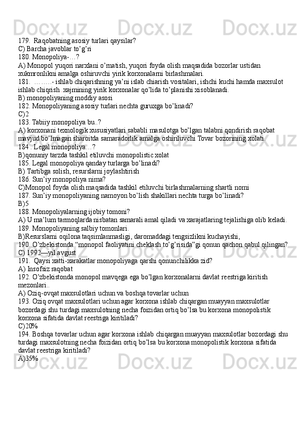 179.  Raqobatning asosiy turlari qaysilar?
C) Barcha javoblar to’g’ri  
180. Monopoliya-…?
A) Monopol yuqori narxlani o’rnatish, yuqori foyda olish maqsadida bozorlar ustidan 
xukmronlikni amalga oshiruvchi yirik korxonalarni birlashmalari. 
181.  ……..- ishlab chiqarishning ya’ni islab chiarish vositalari, ishchi kuchi hamda maxsulot 
ishlab chiqrish  . xajmining yirik korxonalar qo’lida to’planishi xisoblanadi. 
B) monopoliyaning moddiy asosi 
182. Monopoliyaning asosiy turlari nechta guruxga bo’linadi?
C)2 
183. Tabiiy monopoliya bu..?
A) korxonani texnologik xususiyatlari sababli masulotga bo’lgan talabni qondirish raqobat 
mavjud bo’lmagan sharoitda samaradorlik amalga oshiriluvchi Tovar bozorining xolati. 
184 . Legal monopoliya…?
B)qonuniy tarzda tashkil etiluvchi monopolistic xolat
185. Legal monopoliya qanday turlarga bo’linadi?
B)  Tartibga solish, resurslarni joylashtirish 
186. Sun’iy monopoliya nima?
C)Monopol foyda olish maqsadida tashkil etiluvchi birlashmalarning shartli nomi 
187. Sun’iy monopoliyaning namoyon bo’lish shakillari nechta turga bo’linadi?
B)5
188. Monopoliyalarning ijobiy tomoni?
A) U ma’lum tarmoqlarda nisbatan samarali amal qiladi va xarajatlaring tejalishiga olib keladi.
189. Monopoliyaning salbiy tomonlari.
B)Resurslarni oqilona taqsimlanmasligi, daromaddagi tengsizlikni kuchayishi,
190. O’zbekistonda “monopol faoliyatini cheklash to’g’risida”gi qonun qachon qabul qilingan?
C) 1992—yil avgust 
191.  Qaysi xatti-xarakatlar monopoliyaga qarshi qonunchilikka zid?
A) Insofsiz raqobat
192. O’zbekistonda monopol mavqega ega bo’lgan korxonalarni davlat reestriga kiritish 
mezonlari..
A) Oziq-ovqat maxsulotlari uchun va boshqa tovarlar uchun
193. Oziq ovqat maxsulotlari uchun agar korxona ishlab chiqargan muayyan maxsulotlar 
bozordagi shu turdagi maxsulotning necha foizidan ortiq bo’lsa bu korxona monopolistik 
korxona sifatida davlat reestriga kiritiladi?
C)20%
194. Boshqa tovarlar uchun agar korxona ishlab chiqargan muayyan maxsulotlar bozordagi shu 
turdagi maxsulotning necha foizidan ortiq bo’lsa bu korxona monopolistik korxona sifatida 
davlat reestriga kiritiladi?
A)35% 