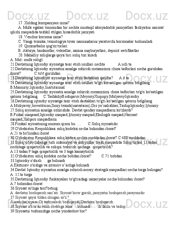 17. Xolding kompaniyasi nima?
A. Mulk egalari tomonidan bir nechta mustaqil aksiyadorlik jamiyatlari faoliyatini nazorat
qilishi maqsadida tashkil etilgan hissadorlik jamiyati
18. Venchur korxona nima? 
C. Yangi texnika, texnologiya tovar namunalarini yaratuvchi korxonalar tushuniladi
19. Qimmatbaho qog'oz turlari
B. Aktsiya, banknotlar, veksellar, xazina majburyatlari, depozit sertifikatlar
20. Mahalliy soliqlarga qaysi biri soliq turi kiradi
A. Mol- mulk solig'i
21.Davlatning Iqtisodiy siyosatga tasir etish usullari nechta             A.uch ta
22.Davlatning Iqtisodiy siyosatini amalga oshirish mexanizimi chora tadbirlari necha guruhdan 
iborat?             C.to'rt guruhdan 
23.Davlatning Iqtsodiyot siyosatga tasir etish dastaklari qancha?      A.6 ta
24 Davlatning Iqtisodiy siyosatga tasir etish usullari to'gri korsatilgan qatorni belgilang
B.Mamuriy;Iqtisodiy;Insitutsional
25.Davlatning Iqtisodiy siyosatni amalga oshirish mexanizimi chora tadbirlari to'g'ri ko'satilgan
qatorni belgilang.     C.TashkiliyBoshqaruv;MeyoriyXuquqiy;MolyaviyIqtisodiy
26.Davlatning iqtsodiy siyosatga tasir etish dastaklari to'g'ri ko'satilgan qatorni belgilang.
A.Moliyaviy;Investitsion;Ilmiy texnik(inavatsion);Dis yo’nalishlari;TashqiIqtisodiy;Ijtimoiy
27.Soliq siyosatini amalga oshirishda  Davlat qanday maqsadlarni ko'zlaydi?
B.Fizkal maqasad;Iqtisodiy maqsad;Ijtimoiy maqsad;Ekologik maqsad;Nazorat 
maqsad;Xalqaro maqsadlarni
28.Fizskal siyosatining muxum qismi bu…..       C.Soliq siyosatidir
29.O'zbekiston Respublikasi soliq kodeksi necha bolimdan iborat?
A.21 ta bo'limdan iborat
30.O'zbekiston Respublikasi soliq kodesi nechta moddadan iborat? C.480 moddadan
31.Soliq to'lovchilariga turli imkoniyat va imtiyozlar beish maqsadida Soliq turlari 13 tadan 
nechitaga qisqartirildi va soliqni teshirish qachaga  qisqartirildi?
A.13 tadan 9 taga qisqartirildi va 3 taga kamaytirildi
32.O'zbekiston soliq kodeksi necha bobdan iborat?          C.71 bobdan
33 Iqtisodiy o'shish … ga bolinadi
A.Ekstinsiv o'sishga va intensiv o’sishga bolinadi
34.Davlat Iqtsodiy siyosatini amalga oshirish asosiy strategik maqsadlari necha turga bolingan?
A. 12 ta turga 
35.Davlatning Iqtisodiy funksiyalari to'g'risidagi nazariyalar necha bolimdan iborat?
A.7 bolimdan iborat
36.Siyosat so'ziga tarif beting.
A.  davlatni boshqarish san ati. Siyosat biror guruh, jamiyatni boshqarish jarayonidirʼ
37.Siyosat qaysi tildan olingan so'z ?
A.arabcha(siyasa-Ot tarbiyalash boshqarish)Davlatni boshqarish
38.Siyosat o'z ta'sir etish obektiga kora …bolinadi        B Ikchi va tashqi
39.Siyosatni tushunishga necha yondashuv bor? 