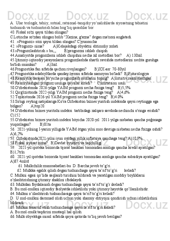 A.   Ular teologik, tabiiy, sotsial, ratsional-tanqidiy yo nalishlarda siyosatning tabiatini ʻ
tushunish va tushuntirish bilan bog liq qarashlar bor	
ʻ
40.   Fiskal so'zi qaysi tildan olingan?
C.Lotincha so'zdan olingan bolib “Xazina; g'azna” degan ma'noni anglatadi.
41. .«Prognoz» sòzi qaysi tildan olingan? C)yunoncha
42. »Prognoz» nima?         A)Kelajakdagi obyektni ehtimoliy xolati
43.»Prognozlashtirish » bu,,,        B)prognozni ishlab chiqish
44.Amaliyotda prognozlarni ishlab chiqishni necha xil metodlari bor?     A) 130xil. 
45.Ijtimoiy-iqtisodiy jarayonlarni prognozlashda shartli ravishda metodlarini nechta guruhga 
bo'lish mumkin?          A)3xil.       
46.Prognostika fan sifatida qachon rivojlangan?        B)XX-asr  70-80yil
47.Prognostika adabiyltlarda qanday termin sifatida namoyon bo'ladi?  B)Futurologiya
48.Rasmiylik darajasi bo'yicha prognozlash usullarini toping?  A)Intuitiv,rasmiylashgan
49.Rasmiylashgan prognoz usuliga qaysilar kiradi?     C)imitatsion usuli
50.O'zbekistonda 2026-yilga YAIM prognozi necha foizga teng?    B)5,5%.    
51.Qirg'izistonda 2022-yilgi YAIM prognozi necha foizga teng?    A)4,6%.  
52.Tojikistonda 2026-yil YAIM prognozi necha foizga teng?   B)4.0%. 
53.So'ngi reyting natijalariga Ko'ra Òzbekiston biznes yuritish indeksida qaysi reytingga ega 
bòlgan?        A)top20.
54.O'zbekiston biznes yuritishi indeksi  tartibidagi xalqaro savdoda nechinchi o'ringa erishdi?
C)152
55.O'zbekiston biznes yuritish indeksi bòyicha 2020-yil  2011-yilga nisbatan qancha poĝonaga 
yuqorilagan?         B)81ta
56.  2021-yilning I-yarim yilligida YAIM òtgan yilni mos davriga nisbatan necha foizga oshdi?
A)6,2%.
57. Òzbekistonda2021-yilni iyun oyidagi yillik inflatsiya qanchaga teng? A)10,9%.
58.Fiskal siyosat nima?   B)Davlat byudjeti va taqchilligi
59.   2021-yil ipoteka bozorida tijorat banklari tomonidan axoliga qancha kredit ajratilgan?
B)1,7trln
60.  2021-yil ipoteka bozorida tijorat banklari tomonidan axoliga qancha subsidiya ajratilgan?
A)87.4mlrd
        61. Mulkchilik munosabatlari-bu  D. Barcha javob to’g’ri.
       62. Mulkka egalik qilish degan tushunchaga qaysi ta’rif to’g’ri       keladi?
C. Mulkni egasi qo’lida saqlanib turishini bildiradi va yaratilgan moddiy boyliklarni 
o’zlashtirishning ijtimoiy shaklini ifodalaydi.
63. Mulkdan foydalanish degan tushunchaga qaysi ta’rif to’g’r ikeladi?
B. Bu mol-mulkni iqtisodiy faolyatda ishlatilishi yoki ijtimoiy hayotda qo’llanilishidir.
64. Mulkni o’zlashtirish tushunchasiga qaysi ta’rif to’g’ri keladi?
D.  U mol-mulkni daromad olish uchun yoki shaxsiy ehtiyojni qondirish uchun ishlatilishini 
bildiradi.
65. Mulkni tasarruf etish tushunchasiga qaysi ta’rif to’g’ri keladi?
A. Bu mol-mulk taqdirini mustaqil hal qilish.
66. Mulk obyektiga misol sifatida qaysi qatorda to’liq javob berilgan? 