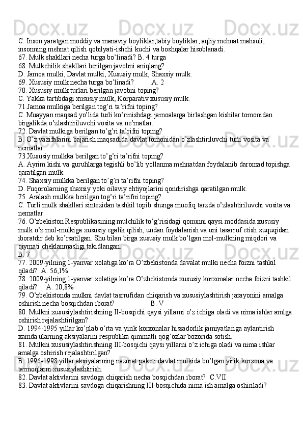 C. Inson yaratgan moddiy va manaviy boyliklar,tabiy boyliklar, aqliy mehnat mahsuli, 
insonning mehnat qilish qobilyati-ishchi kuchi va boshqalar hisoblanadi.
67. Mulk shakllari necha turga bo’linadi? B. 4 turga 
68. Mulkchilik shakllari berilgan javobni aniqlang?
D. Jamoa mulki, Davlat mulki, Xususiy mulk, Shaxsiy mulk.
69. Xususiy mulk necha turga bo’linadi?          A. 2 
70. Xususiy mulk turlari berilgan javobni toping?
C. Yakka tartibdagi xususiy mulk, Korparativ xususiy mulk.
71.Jamoa mulkiga berilgan tog’ri ta’rifni toping?
C. Muayyan maqsad yo’lida turli ko’rinishdagi jamoalarga birlashgan kishilar tomonidan 
birgalikda o’zlashtiriluvchi vosita va ne’matlar.
72. Davlat mulkiga berilgan to’g’ri ta’rifni toping?
B. O’z vazifalarini bajarish maqsadida davlat tomonidan o’zlashtiriluvchi turli vosita va 
nematlar.
73.Xususiy mulkka berilgan to’g’ri ta’rifni toping?
A. Ayrim kishi va guruhlarga tegishli bo’lib yollanma mehnatdan foydalanib daromad topishga 
qaratilgan mulk.
74. Shaxsiy mulkka berilgan to’g’ri ta’rifni toping?
D. Fuqorolarning shaxsiy yoki oilaviy ehtiyojlarini qondirishga qaratilgan mulk.
75. Aralash mulkka berilgan tog’ri ta’rifni toping?
C. Turli mulk shakllari sintezidan tashkil topib shunga muofiq tarzda o’zlashtiriluvchi vosita va
nematlar.
76. O’zbekiston Respublikasining mulchilik to’g’risidagi qonunni qaysi moddasida xususiy 
mulk o’z mol-mulkiga xususiy egalik qilish, undan foydalanish va uni tasarruf etish xuquqidan 
iboratdir deb ko’rsatilgan. Shu bilan birga xususiy mulk bo’lgan mol-mulkning miqdori va 
qiymati cheklanmasligi takidlangan.
B. 7 
77. 2009-yilning 1-yanvar xolatiga ko’ra O’zbekistonda davalat mulki necha foizni tashkil 
qiladi?  A. 56,1%
78. 2009-yilning 1-yanvar xolatiga ko’ra O’zbekistonda xususiy korxonalar necha foizni tashkil
qiladi?     A. 20,8%
79. O’zbekistonda mulkni davlat tasrrufidan chiqarish va xususiylashtirish jarayonini amalga 
oshirish necha bosqichdan iborat?                    B. V
80. Mulkni xususiylashtirishning II-bosqichi qaysi yillarni o’z ichiga oladi va nima ishlar amlga
oshirish rejalashtirilgan?
D. 1994-1995 yillar ko’plab o’rta va yirik korxonalar hissadorlik jamiyatlariga aylantirish 
xamda ularning aksiyalarini respublika qimmatli qog’ozlar bozorida sotish.
81. Mulkni xususiylashtirishning III-bosqichi qaysi yillarni o’z ichiga oladi va nima ishlar 
amalga oshirish rejalashtirilgan? 
B. 1996-1998 yillar aksiyalarning nazorat paketi davlat mulkida bo’lgan yirik korxona va 
tarmoqlarni xususiylashtirish.
82. Davlat aktivlarini savdoga chiqarish necha bosqichdan iborat?  C.VII 
83. Davlat aktivlarini savdoga chiqarishning III-bosqichida nima ish amalga oshiriladi? 