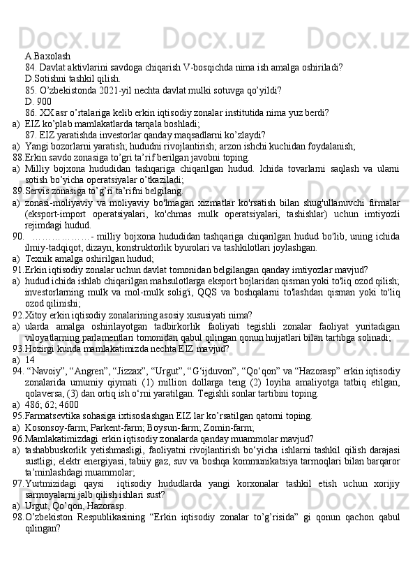 A.Baxolash
84. Davlat aktivlarini savdoga chiqarish V-bosqichda nima ish amalga oshiriladi?
D.Sotishni tashkil qilish.
85. O’zbekistonda 2021-yil nechta davlat mulki sotuvga qo’yildi?
D. 900
86. XX asr o’rtalariga kelib erkin iqtisodiy zonalar institutida nima yuz berdi?
a) EIZ ko’plab mamlakatlarda tarqala boshladi;
87. EIZ yaratishda investorlar qanday maqsadlarni ko’zlaydi?
a) Yangi bozorlarni yaratish; hududni rivojlantirish; arzon ishchi kuchidan foydalanish;
88. Erkin savdo zonasiga to’gri ta’rif berilgan javobni toping.
a) Milliy   bojxona   hududidan   tashqariga   chiqarilgan   hudud.   Ichida   tovarlarni   saqlash   va   ularni
sotish bo’yicha operatsiyalar o’tkaziladi;
89. Servis zonasiga to’g’ri ta’rifni belgilang.
a) zonasi-moliyaviy   va   moliyaviy   bo'lmagan   xizmatlar   ko'rsatish   bilan   shug'ullanuvchi   firmalar
(eksport-import   operatsiyalari,   ko'chmas   mulk   operatsiyalari,   tashishlar)   uchun   imtiyozli
rejimdagi hudud.
90.     ………………-   milliy   bojxona   hududidan   tashqariga   chiqarilgan  hudud   bo'lib,  uning   ichida
ilmiy-tadqiqot, dizayn, konstruktorlik byurolari va tashkilotlari joylashgan.
a) Texnik amalga oshirilgan hudud;
91. Erkin iqtisodiy zonalar uchun davlat tomonidan belgilangan qanday imtiyozlar mavjud?
a) hudud ichida ishlab chiqarilgan mahsulotlarga eksport bojlaridan qisman yoki to'liq ozod qilish;
investorlarning   mulk   va   mol-mulk   solig'i,   QQS   va   boshqalarni   to'lashdan   qisman   yoki   to'liq
ozod qilinishi;
92. Xitoy erkin iqtisodiy zonalarining asosiy xususiyati nima?
a) ularda   amalga   oshirilayotgan   tadbirkorlik   faoliyati   tegishli   zonalar   faoliyat   yuritadigan
viloyatlarning parlamentlari tomonidan qabul qilingan qonun hujjatlari bilan tartibga solinadi;
93. Hozirgi kunda mamlakatimizda nechta EIZ mavjud?
a) 14
94.  “Navoiy”, “Angren”, “Jizzax”, “Urgut”, “G‘ijduvon”, “Qo‘qon” va “Hazorasp” erkin iqtisodiy
zonalarida   umumiy   qiymati   (1)   million   dollarga   teng   (2)   loyiha   amaliyotga   tatbiq   etilgan,
qolaversa, (3) dan ortiq ish o‘rni yaratilgan. Tegishli sonlar tartibini toping.
a) 486; 62; 4600
95. Farmatsevtika sohasiga ixtisoslashgan EIZ lar ko’rsatilgan qatorni toping.
a) Kosonsoy-farm; Parkent-farm; Boysun-farm; Zomin-farm;
96. Mamlakatimizdagi erkin iqtisodiy zonalarda qanday muammolar mavjud?
a) tashabbuskorlik   yetishmasligi,   faoliyatni   rivojlantirish   bo‘yicha   ishlarni   tashkil   qilish   darajasi
sustligi; elektr energiyasi, tabiiy gaz, suv va boshqa kommunikatsiya tarmoqlari bilan barqaror
ta’minlashdagi muammolar;
97. Yurtmizidagi   qaysi     iqtisodiy   hududlarda   yangi   korxonalar   tashkil   etish   uchun   xorijiy
sarmoyalarni jalb qilish ishlari sust?
a) Urgut, Qo’qon, Hazorasp.
98. O’zbekiston   Respublikasining   “Erkin   iqtisodiy   zonalar   to’g’risida”   gi   qonun   qachon   qabul
qilingan? 