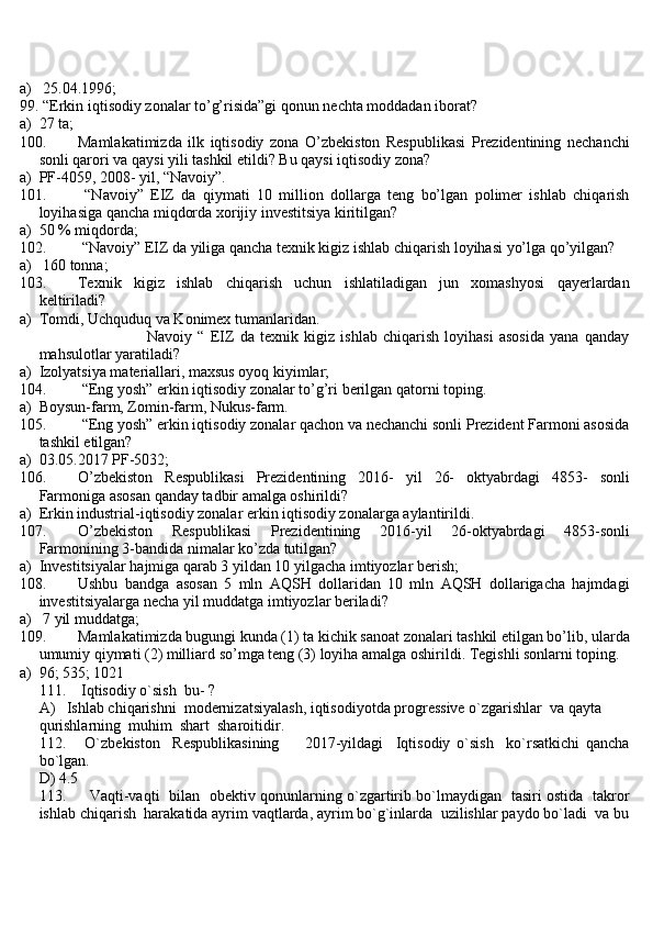 a)  25.04.1996;
99.  “Erkin iqtisodiy zonalar to’g’risida”gi qonun nechta moddadan iborat?
a) 27 ta;
100. Mamlakatimizda   ilk   iqtisodiy   zona   O’zbekiston   Respublikasi   Prezidentining   nechanchi
sonli qarori va qaysi yili tashkil etildi? Bu qaysi iqtisodiy zona?
a) PF-4059, 2008- yil, “Navoiy”.
101.   “Navoiy”   EIZ   da   qiymati   10   million   dollarga   teng   bo’lgan   polimer   ishlab   chiqarish
loyihasiga qancha miqdorda xorijiy investitsiya kiritilgan?
a) 50 % miqdorda;
102.  “Navoiy” EIZ da yiliga qancha texnik kigiz ishlab chiqarish loyihasi yo’lga qo’yilgan?
a)  160 tonna;
103. Texnik   kigiz   ishlab   chiqarish   uchun   ishlatiladigan   jun   xomashyosi   qayerlardan
keltiriladi?
a) Tomdi, Uchquduq va Konimex tumanlaridan.
                                      Navoiy   “   EIZ   da   texnik   kigiz   ishlab   chiqarish   loyihasi   asosida   yana   qanday
mahsulotlar yaratiladi? 
a) Izolyatsiya materiallari, maxsus oyoq kiyimlar;
104.  “Eng yosh” erkin iqtisodiy zonalar to’g’ri berilgan qatorni toping.
a) Boysun-farm, Zomin-farm, Nukus-farm.
105.  “Eng yosh” erkin iqtisodiy zonalar qachon va nechanchi sonli Prezident Farmoni asosida
tashkil etilgan?
a) 03.05.2017 PF-5032;
106. O’zbekiston   Respublikasi   Prezidentining   2016-   yil   26-   oktyabrdagi   4853-   sonli
Farmoniga asosan qanday tadbir amalga oshirildi?
a) Erkin industrial-iqtisodiy zonalar erkin iqtisodiy zonalarga aylantirildi.
107. O’zbekiston   Respublikasi   Prezidentining   2016-yil   26-oktyabrdagi   4853-sonli
Farmonining 3-bandida nimalar ko’zda tutilgan?
a) Investitsiyalar hajmiga qarab 3 yildan 10 yilgacha imtiyozlar berish;
108. Ushbu   bandga   asosan   5   mln   AQSH   dollaridan   10   mln   AQSH   dollarigacha   hajmdagi
investitsiyalarga necha yil muddatga imtiyozlar beriladi?
a)  7 yil muddatga;
109. Mamlakatimizda bugungi kunda (1) ta kichik sanoat zonalari tashkil etilgan bo’lib, ularda
umumiy qiymati (2) milliard so’mga teng (3) loyiha amalga oshirildi. Tegishli sonlarni toping.
a) 96; 535; 1021
111.    Iqtisodiy o`sish  bu- ?
A)     Ishlab chiqarishni  modernizatsiyalash, iqtisodiyotda progressive o`zgarishlar  va qayta  
qurishlarning  muhim  shart  sharoitidir.                 
112.       O`zbekiston     Respublikasining         2017-yildagi     Iqtisodiy   o`sish     ko`rsatkichi   qancha
bo`lgan.
D) 4.5
113.         Vaqti-vaqti   bilan   obektiv qonunlarning o`zgartirib bo`lmaydigan   tasiri ostida   takror
ishlab chiqarish  harakatida ayrim vaqtlarda, ayrim bo`g`inlarda  uzilishlar paydo bo`ladi  va bu 