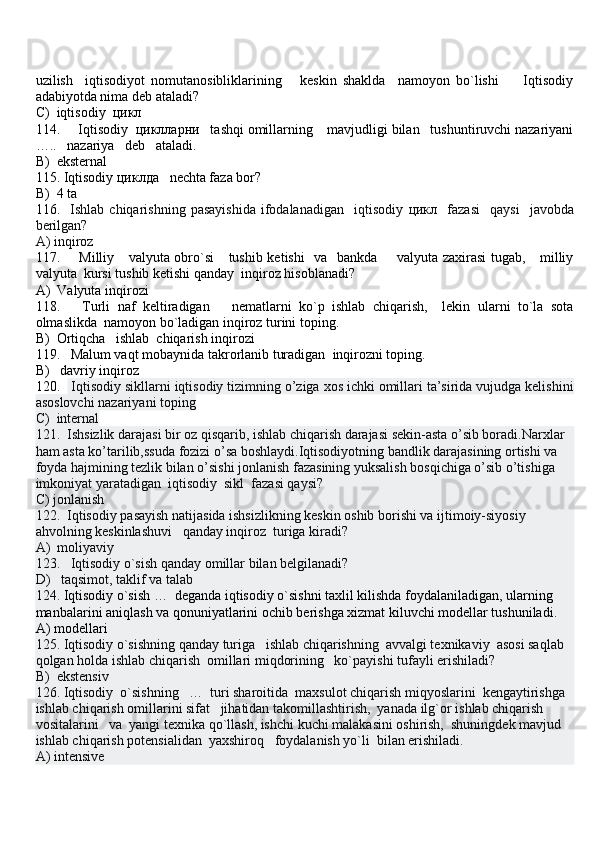 uzilish     iqtisodiyot   nomutanosibliklarining       keskin   shaklda     namoyon   bo`lishi         Iqtisodiy
adabiyotda nima deb ataladi?
C)  iqtisodiy   цикл
114.     Iqtisodiy   циклларни    tashqi omillarning    mavjudligi bilan   tushuntiruvchi nazariyani
…..   nazariya   deb   ataladi.
B)  eksternal
115. Iqtisodiy  циклда    nechta faza bor?
B)  4 ta                  
116.    Ishlab  chiqarishning   pasayishida   ifodalanadigan     iqtisodiy   цикл     fazasi     qaysi     javobda
berilgan?
A) inqiroz              
117.       Milliy     valyuta obro`si      tushib ketishi    va   bankda       valyuta zaxirasi  tugab,     milliy
valyuta  kursi tushib ketishi qanday  inqiroz hisoblanadi?
A)  Valyuta inqirozi                 
118.       Turli   naf   keltiradigan       nematlarni   ko`p   ishlab   chiqarish,     lekin   ularni   to`la   sota
olmaslikda  namoyon bo`ladigan inqiroz turini toping. 
B)  Ortiqcha   ishlab  chiqarish inqirozi                    
119.   Malum vaqt mobaynida takrorlanib turadigan  inqirozni toping.
B)   davriy inqiroz                      
120.     Iqtisodiy sikllarni iqtisodiy tizimning o’ziga xos ichki omillari ta’sirida vujudga kelishini
asoslovchi nazariyani toping
C)  internal      
121.   Ishsizlik darajasi bir oz qisqarib, ishlab chiqarish darajasi sekin-asta o’sib boradi.Narxlar 
ham asta ko’tarilib,ssuda fozizi o’sa boshlaydi.Iqtisodiyotning bandlik darajasining ortishi va 
foyda hajmining tezlik bilan o’sishi jonlanish fazasining yuksalish bosqichiga o’sib o’tishiga 
imkoniyat yaratadigan  iqtisodiy  sikl  fazasi qaysi?
C) jonlanish     
122.  Iqtisodiy pasayish natijasida ishsizlikning keskin oshib borishi va ijtimoiy-siyosiy 
ahvolning keskinlashuvi   qanday inqiroz  turiga kiradi?
A)  moliyaviy  
123.   Iqtisodiy o`sish qanday omillar bilan belgilanadi?
D)   taqsimot, taklif va talab
124.  Iqtisodiy o`sish …  deganda iqtisodiy o`sishni taxlil kilishda foydalaniladigan, ularning 
manbalarini aniqlash va qonuniyatlarini ochib berishga xizmat kiluvchi modellar tushuniladi.  
A) modellari
125. Iqtisodiy o`sishning qanday turiga   ishlab chiqarishning  avvalgi texnikaviy  asosi saqlab 
qolgan holda ishlab chiqarish  omillari miqdorining   ko`payishi tufayli erishiladi?
B)  ekstensiv
126. Iqtisodiy  o`sishning   …  turi sharoitida  maxsulot chiqarish miqyoslarini  kengaytirishga  
ishlab chiqarish omillarini sifat   jihatidan takomillashtirish,  yanada ilg`or ishlab chiqarish 
vositalarini   va  yangi texnika qo`llash, ishchi kuchi malakasini oshirish,  shuningdek mavjud 
ishlab chiqarish potensialidan  yaxshiroq   foydalanish yo`li  bilan erishiladi.
A) intensive 