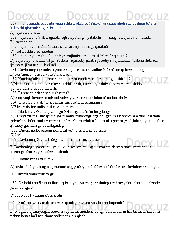 127.   …   deganda bevosita yalpi ichki mahsulot (YaIM) va uning aholi jon boshiga to‘g‘ri 
keluvchi qiymatining ortishi tushuniladi.
A) iqtisodiy o`sish 
128.  Iqtisodiy  o`sish negizida  iqtiodiyotdagi   yetakchi   … ning   rivojlanishi   turadi.
B)  tarmoqlar   
129.  Iqtisodiy o`sishni hisoblashda  asosiy   nimaga qaraladi?
C)  yalpi ichki mahsulotga
130.  Iqtisodiy o`sish     Iqtisodiy rivojlanishdan nimasi bilan farq qiladi?
D)  iqtisodiy  o`sishni talqin etishda   iqtisodiy jihat, iqtisodiy rivojlanishni  tushunishda esa   
ijtimoiy  jihat ustunlik qiladi.
131. Davlatning iqtisodiy siyosatining ta’sir etish usullari keltirilgan qatorni toping?
B) Ma’muriy, iqtisodiy,institutsional
132. Kambag’allikni qisqartirish borasida qanday usullar amalga oshirildi?
A)Hududlarda sanoat zonalarni tashkil etish,ularni joylashtirish yuzasidan uslubiy 
qo’lanmalarni ishlab chiqish.
133. Barqaror iqtisodiy o’sish nima?
A)uzoq vaqt davomida iqtisodiyotni yuqori suratlar bilan o’sib borishidir.
134. Iqtisodiy o’sish turlari keltirilgan qatorni belgilang ?
A)Ekstensiv iqtisodiy o’sish va intensiv
135. Mulk subyekti haqida to’gri keltirilgan ta’rifni belgilang?
B) Jamiyatda ma’lum ijtimoiy-iqtisodiy mavqeyga ega bo’lgan mulk obektini o’zlashtirishda 
qatnashuvchilar mulkiy munosabatlar ishtirokchilari bo’lib ular jamoa ,sinf ,tabaqa yoki boshqa
ijtimoiy guruhlarga birlashganligi.
  136. Davlat mulki asosan nechi xil yo’l bilan hosil bo’ladi?
C)2 xil
137. Davlatning Siyosati deganda nimalarni tushunasiz?
B)Davlatning siyosati bu- yalpi ichki mahsulotning bir maromida va yetarli suratlar bilan 
o’sishiga sharoit yaratishni bildiradi.
138. Davlat funksiyasi bu-
A)davlat faoliyatining eng muhum eng yirik yo’nalishlari bo’lib ulardan davlatning mohiyati 
D) Hamma variantlar to’gri
139. O’zbekiston Respublikasi iqtisodiyoti va rivojlanishning tendensiyalari sharhi nechinchi 
yilda bo’lgan?
C)2020-2021 yilning o’rtalarida
140.  Boshqaruv tizimida prognoz qanday muhum vazifalarni bajaradi?
B) Prognoz qilinayotgan obekt rivojlanishi munkun bo’lgan variantlarni har birini ta’minlash 
uchun kerak bo’lgan chora tadbirlarni aniqlash. 