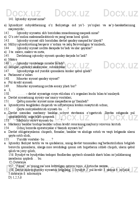 141. Iqtisodiy siyosat nima?
a) Iqtisodiyot   subyektlarining   o’z   faoliyatiga   oid   yo’l-   yo’riqlari   va   sa’y-harakatlarining
majmuyidir;
142. Iqtisodiy siyosatni olib borishdan xonadonning maqsadi nima?
a) O’z iste’molini maksimallashtirish va jamg’arma hosil qilish.
143. Iqtisodiy siyosat olib borishdan davlat qanday maqsad ko’zlaydi?
a) Milliy iqtisodiyotning barqaror o’sishini va xalq farovonligini ta’minlash;
144. Iqtisodiy siyosat nechta darajada bo’ladi va ular qaysilar?
a) 3 ta: mikro, makro va meta;
145. Davlatning iqtisodiy siyosati qanday darjada bo’ladi?
a) Makro
146. Iqtisodiy vositalarga nimalar kiradi?
a) Soliqlar, iqtisodiy sanksiyalar, subsidiyalar;
147. Iqtisodiyotga oid yuridik qonunlarni kimlar qabul qiladi?
a. Parlament a’zolari.
148. Monetar siyosat qanday siyosat?
a. Pul-kredit siyosati.
149. Monetar siyosatning nechta asosiy jihati bor?
a. 3;
150. …….. – davlat siyosatiga rioya etilishini o’z organlari kuchi bilan ta’minlaydi.
a. Davlat siyosatining siyosiy-ma’muriy vositalari;
151. Qattiq monetar siyosat nima maqsadlarsa qo’llaniladi?
a. Iqtisodiyotnì tanglikdan chiqarish va inflyatsiyani keskin susaytirish uchun;
152. Qayta moliyalashtirish siyosati-bu …..?
a. Davlat   nomidan   markaziy   banklar   uchyot   stavkasini   o’zgartirish.   Stavka   oshganda   pul
qimmatlashib, unga talab qisqaradi.
153. Majburiy rezerv siyosati-bu ……?
a. Markaziy banklar boshqa banklar uchun kredit resursining majburiy rezervini kiritish.
154. Ochiq bozorda operatsiyalar o’tkazish siyosati bu?
a. Davlat   obligatsiyalarini   chiqarib,   firmalar,   banklar   va   aholiga   sotish   va   vaqti   kelganda   ularni
qayta sotib olish;
155. Yuridik vositalar- bu ……?
a. Iqtisodiy faoliyat tartibi va va qoidalarini, uning davlat tomonidan rag’batlantirilishini belgilab
beruvchi qonunlarni, ularga mos ravishdagi qonun osti hujjatlarini ishlab chiqish, ularni qabul
qilish va joriy qilish;
156. Byudjet va byudjetdan tashqari fondlardan qaytarib olmaslik sharti bilan xo’jaliklarning 
zararlarini qoplash … bu.
 C) Dotatsiya.
157. “Fiksal” so’zining ma’nosi keltirilgan qatorni topin. A)lotincha xazina.
158. Davlat mikroiqtisodiy siyosatini belgilang. 1. byudjet 2. pul-kredit 3. xazina 4. xo’jalik 
5.dotatsiya 6. subsensiy а  
D) 1,2,5,6 