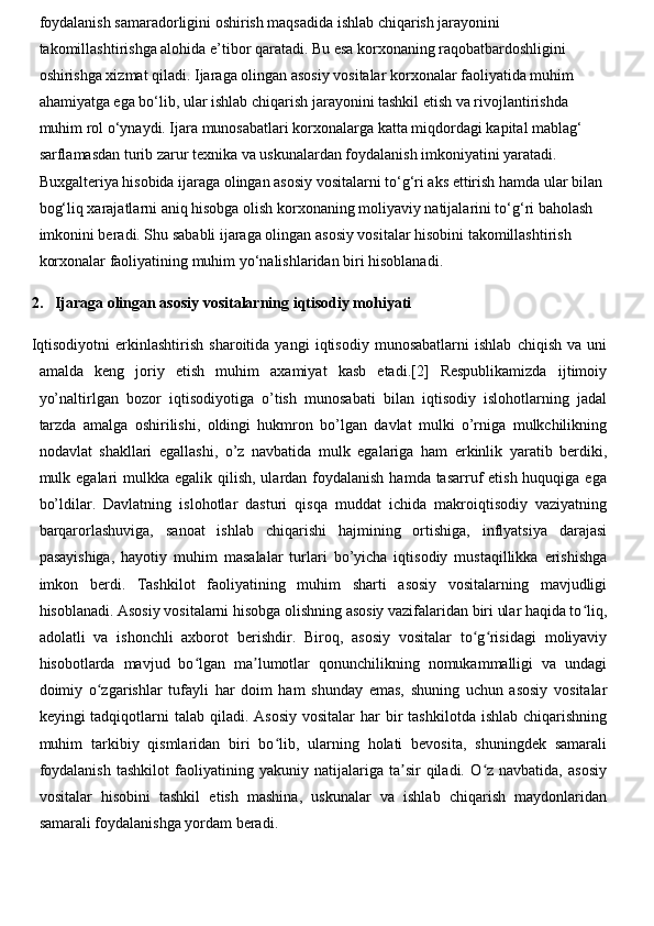 foydalanish samaradorligini oshirish maqsadida ishlab chiqarish jarayonini 
takomillashtirishga alohida e’tibor qaratadi. Bu esa korxonaning raqobatbardoshligini 
oshirishga xizmat qiladi. Ijaraga olingan asosiy vositalar korxonalar faoliyatida muhim 
ahamiyatga ega bo‘lib, ular ishlab chiqarish jarayonini tashkil etish va rivojlantirishda 
muhim rol o‘ynaydi. Ijara munosabatlari korxonalarga katta miqdordagi kapital mablag‘ 
sarflamasdan turib zarur texnika va uskunalardan foydalanish imkoniyatini yaratadi. 
Buxgalteriya hisobida ijaraga olingan asosiy vositalarni to‘g‘ri aks ettirish hamda ular bilan 
bog‘liq xarajatlarni aniq hisobga olish korxonaning moliyaviy natijalarini to‘g‘ri baholash 
imkonini beradi. Shu sababli ijaraga olingan asosiy vositalar hisobini takomillashtirish 
korxonalar faoliyatining muhim yo‘nalishlaridan biri hisoblanadi.
2. Ijaraga olingan asosiy vositalarning iqtisodiy mohiyati
Iqtisodiyotni   erkinlashtirish   sharoitida   yangi   iqtisodiy   munosabatlarni   ishlab   chiqish   va   uni
amalda   keng   joriy   etish   muhim   axamiyat   kasb   etadi.[2]   Respublikamizda   ijtimoiy
yo’naltirlgan   bozor   iqtisodiyotiga   o’tish   munosabati   bilan   iqtisodiy   islohotlarning   jadal
tarzda   amalga   oshirilishi,   oldingi   hukmron   bo’lgan   davlat   mulki   o’rniga   mulkchilikning
nodavlat   shakllari   egallashi,   o’z   navbatida   mulk   egalariga   ham   erkinlik   yaratib   berdiki,
mulk egalari  mulkka  egalik qilish,  ulardan foydalanish  hamda tasarruf  etish huquqiga ega
bo’ldilar.   Davlatning   islohotlar   dasturi   qisqa   muddat   ichida   makroiqtisodiy   vaziyatning
barqarorlashuviga,   sanoat   ishlab   chiqarishi   hajmining   ortishiga,   inflyatsiya   darajasi
pasayishiga,   hayotiy   muhim   masalalar   turlari   bo’yicha   iqtisodiy   mustaqillikka   erishishga
imkon   berdi.   Tashkilot   faoliyatining   muhim   sharti   asosiy   vositalarning   mavjudligi
hisoblanadi. Asosiy vositalarni hisobga olishning asosiy vazifalaridan biri ular haqida to liq,ʻ
adolatli   va   ishonchli   axborot   berishdir.   Biroq,   asosiy   vositalar   to g risidagi   moliyaviy	
ʻ ʻ
hisobotlarda   mavjud   bo lgan   ma lumotlar   qonunchilikning   nomukammalligi   va   undagi	
ʻ ʼ
doimiy   o zgarishlar   tufayli   har   doim   ham   shunday   emas,   shuning   uchun   asosiy   vositalar	
ʻ
keyingi  tadqiqotlarni  talab  qiladi. Asosiy   vositalar   har   bir   tashkilotda  ishlab  chiqarishning
muhim   tarkibiy   qismlaridan   biri   bo lib,   ularning   holati   bevosita,   shuningdek   samarali	
ʻ
foydalanish   tashkilot   faoliyatining   yakuniy   natijalariga   ta sir   qiladi.   O z   navbatida,   asosiy	
ʼ ʻ
vositalar   hisobini   tashkil   etish   mashina,   uskunalar   va   ishlab   chiqarish   maydonlaridan
samarali foydalanishga yordam beradi.  