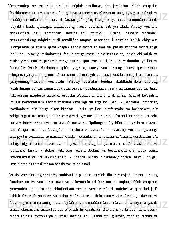 Korxonaning   samaradorlik   darajasi   ko plab   omillarga,   shu   jumladan   ishlab   chiqarishʻ
kuchlarining   asosiy   elementi   bo lgan   va   ularning   rivojlanishini   belgilaydigan   mehnat   va	
ʻ
moddiy sharoitlar bilan jihozlash darajasiga bog liq. Buxgalteriya hisobi tomonidan alohida	
ʻ
obyekt   sifatida   ajratilgan   tashkilotning   asosiy   vositalari   deb   yuritiladi.   Asosiy   vositalar
tushunchasi   turli   tomondan   tavsiflanishi   mumkin.   Keling,   "asosiy   vositalar"
tushunchasining   talqinini   turli   mualliflar   nuqtayi   nazaridan   1-jadvalda   ko rib   chiqamiz.	
ʻ
Kompaniya   balansida   qayd   etilgan   asosiy   vositalar   faol   va   passiv   mehnat   vositalariga
bo linadi.   Asosiy   vositalarning   faol   qismiga   mashina   va   uskunalar,   ishlab   chiqarish   va	
ʻ
maishiy   inventarlar,   passiv   qismiga   esa   transport   vositalari,   binolar,   inshootlar,   yo llar   va	
ʻ
boshqalar   kiradi.   Boshqacha   qilib   aytganda,   asosiy   vositalarning   passiv   qismi   ishlab
chiqarish   jarayonining   normal   borishini   ta minlaydi   va   asosiy   vositalarning   faol   qismi   bu	
ʼ
jarayonning   mehnat   vositasidir.   Asosiy   vositalar   fondini   shakllantirishda   ularning
tuzilishining optimalligiga rioya qilish-asosiy vositalarning passiv qismining optimal talab
qilinadigan   miqdorga   nisbatan   ortiqcha   o sishining   oldini   olish   kerak.   Xizmat   ko’rsatish
ʻ
sohasi   korxonalarida   asosiy   vositalar   quyidagi   turlarga   bo linadi:   -   inshoatlar,   omborlar,	
ʻ
pavilonlarni   o z   ichiga   olgan   binolar;   -   kirish   yo llari,   platformalar   va   boshqalarni   o z	
ʻ ʻ ʻ
ichiga olgan tuzilmalar; - elektr energiyasi, gaz tarmoqlari, suv ta minoti tarmoqlari, barcha	
ʼ
turdagi   kommunikatsiyalarni   uzatish   uchun   mo ljallangan   obyektlarni   o z   ichiga   oluvchi	
ʻ ʻ
uzatish   qurilmalari   va   boshqalar;   -   mashina   va   uskunalar   -   bu   asosiy   vositalar   guruhiga
kompyuter  texnikasi, terminallar  kiradi;  - odamlar va tovarlarni ko chirish vositalarini o z	
ʻ ʻ
ichiga   olgan   transport   vositalari;   -   pechlar,   sovutgich   qurilmalari,   o lchov   asboblari   va	
ʻ
boshqalar   kiradi.   -   stollar,   vitrinalar,   ofis   mebellari   va   boshqalarni   o z   ichiga   olgan	
ʻ
inventarizatsiya   va   aksessuarlar;   -   boshqa   asosiy   vositalar-yuqorida   bayon   etilgan
guruhlarda aks ettirilmagan asosiy vositalar kiradi.
Asosiy   vositalarning   iqtisodiy   mohiyati   to g risida   ko plab   fikrlar   mavjud,   ammo   ularning	
ʻ ʻ ʻ
barchasi   asosiy   vositalarni   uzoq   vaqt   davomida   asl   ko rinishini   saqlab,   ishlab   chiqarish	
ʻ
jarayonida   bir   necha   bor   ishlatiladigan   mehnat   vositasi   sifatida   aniqlashga   qaratiladi.[14]
Ishlab   chiqarish   jarayoni   va   tashqi   muhit   ta siri   ostida   asosiy   vositalarning   eskirishi   va	
ʼ
boshlang ich tannarxning butun foydali xizmat muddati davomida amortizatsiya natijasida	
ʻ
ishlab   chiqarilgan   mahsulotlarga   o tkazilishi   kuzatiladi.   Buxgalteriya   hisobi   uchun   asosiy	
ʻ
vositalar   turli   mezonlarga   muvofiq   tasniflanadi.   Tashkilotning   asosiy   fondlari   tarkibi   va 