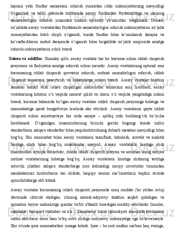 hajmini   yoki   fondlar   samarasini   oshirish   yuzasidan   ichki   imkoniyatlarning   mavjudligi
o’rganiladi   va   tahlil   yakunida   korxonada   asosiy   fondlardan   foydalanishga   va   ularning
samaradorligini   oshirish   yuzasidan   muhim   iqtisodiy   yo’nalishlar   belgilanadi.   Demak,
xo’jalikda asosiy vositalardan foydalanish samaradorligini oshirish imkoniyatlarini xo’jalik
xususiyatlaridan   kelib   chiqib   o’rganish,   bunda   fondlar   bilan   ta’minlanish   darajasi   va
ko’rsatkichlarini   xudud   darajasida   o’rganish   bilan   birgalikda   xo’jalik   miqyosida   amalga
oshirish imkoniyatlarini ochib beradi.
Xulosa va takliflar . Shunday qilib, asosiy vositalar har bir korxona uchun ishlab chiqarish
jarayonini va faoliyatini amalga oshirish uchun zarurdir. Asosiy vositalarning optimal soni
korxonaning   ishlab   chiqarish   quvvatini   oshirish,   mehnat   unumdorligini   oshirish,   ishlab
chiqarish   tannarxini   pasaytirish   va   hokazolarga   imkon   beradi.   Asosiy   vositalar   hisobini
samarali   tashkil   etish   ishlab   chiqarilgan   mahsulotlar   tannarxini   aniq   hisoblash,   asosiy
vositalarning   holatini   o z   vaqtida   nazorat   qilish   va   ularni   o z   vaqtida   yangilashga   imkonʻ ʻ
beradi,   korxona   balansida   bo lgan   asosiy   vositalar   ishlab   chiqarish   jarayoniga   holatiga   va	
ʻ
munosabatiga   qarab   buxgalteriya   hisobida   aks   ettiriladi.   Asosiy   vositalarni   qayta   ishlab
chiqarish   uchun   amortizatsiya   har   oyda   xarajat   –   qoldiq   yoki   boshlang ich   bo yicha	
ʻ ʻ
hisoblanadi.   O rganilgan   muammolarning   birinchi   guruhi   bugungi   kunda   milliy	
ʻ
standartlarini xalqaro standartlar bilan yaqinlashtirishning dolzarb masalasi mavjudligi bilan
bog liq.   Shu   munosabat   bilan   asosiy   vositalarni   tasniflash,   baholash,   sintetik   va   analitik	
ʻ
hisobga   olish   bilan   bog liq   muammolar   mavjud.   Asosiy   vositalarni   hisobga   olish	
ʻ
muammolari ayniqsa dolzarbdir, chunki ishlab chiqarish jarayoni va umuman uning natijasi
mehnat   vositalarining   holatiga   bog liq.   Asosiy   vositalarni   hisobga   olishning   tartibga	
ʻ
soluvchi   jihatlari   xalqaro   standartlarga   mos   kelmasligi   xorijiy   investorlar   tomonidan
mamlakatimiz   hisobotlarini   tan   olishda,   haqiqiy   rasmni   ma’lumotlarni   taqdim   etishda
qiyinchiliklarga olib keladi.
Asosiy   vositalar   korxonaning   ishlab   chiqarish   jarayonida   uzoq   muddat   (bir   yildan   ortiq)
davomida   ishtirok   etadigan,   o'zining   natural-ashyoviy   shaklini   saqlab   qoladigan   va
qiymatini tayyor mahsulotga qismlar bo'lib o'tkazib boradigan moddiy aktivlardir (binolar,
uskunalar, transport vositalari va h.k.). Zamonaviy bozor iqtisodiyoti sharoitida korxonalar
ushbu   aktivlarni   doim   ham   to'liq   sotib   olishga   moliyaviy   imkoniyatga   ega   bo'lavermaydi.
Shu o'rinda ijara munosabatlari yuzaga keladi. Ijara – bu mol-mulkni ma'lum haq evaziga, 