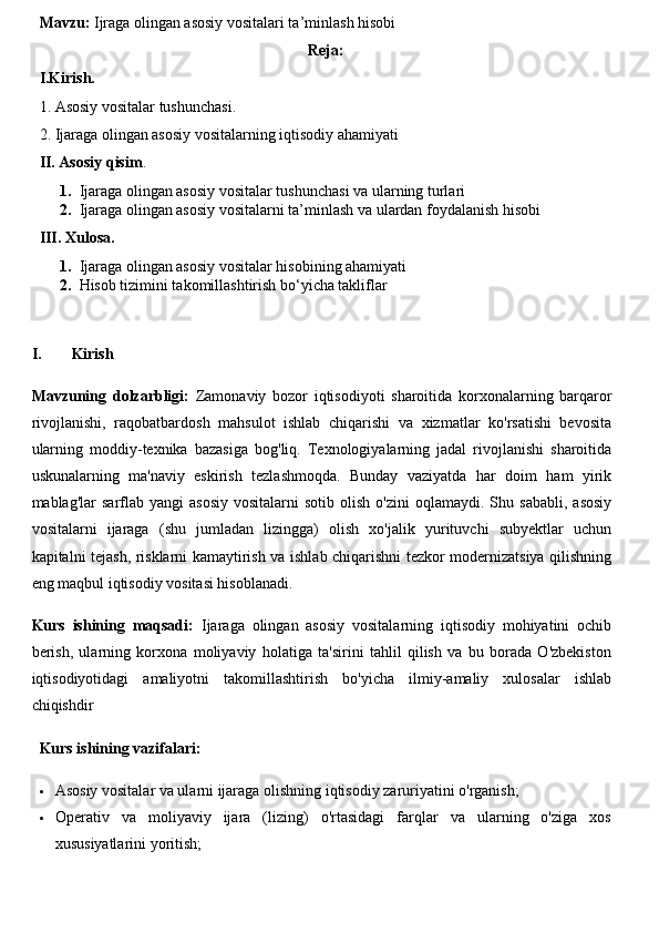 Mavzu:  Ijraga olingan asosiy vositalari ta’minlash hisobi
Reja:
I.Kirish.
1.  Asosiy vositalar  tushunchasi.
2. Ijaraga olingan asosiy vositalarning iqtisodiy ahamiyati
II. Asosiy qisim .
1. Ijaraga olingan asosiy vositalar tushunchasi va ularning turlari
2. Ijaraga olingan asosiy vositalarni ta’minlash va ulardan foydalanish hisobi
III. Xulosa.
1. Ijaraga olingan asosiy vositalar hisobining ahamiyati
2. Hisob tizimini takomillashtirish bo‘yicha takliflar
I. Kirish
Mavzuning   dolzarbligi:   Zamonaviy   bozor   iqtisodiyoti   sharoitida   korxonalarning   barqaror
rivojlanishi,   raqobatbardosh   mahsulot   ishlab   chiqarishi   va   xizmatlar   ko'rsatishi   bevosita
ularning   moddiy-texnika   bazasiga   bog'liq.   Texnologiyalarning   jadal   rivojlanishi   sharoitida
uskunalarning   ma'naviy   eskirish   tezlashmoqda.   Bunday   vaziyatda   har   doim   ham   yirik
mablag'lar   sarflab  yangi   asosiy   vositalarni  sotib  olish   o'zini   oqlamaydi.  Shu  sababli,   asosiy
vositalarni   ijaraga   (shu   jumladan   lizingga)   olish   xo'jalik   yurituvchi   subyektlar   uchun
kapitalni tejash, risklarni kamaytirish va ishlab chiqarishni tezkor modernizatsiya qilishning
eng maqbul iqtisodiy vositasi hisoblanadi.
Kurs   ishining   maqsadi:   Ijaraga   olingan   asosiy   vositalarning   iqtisodiy   mohiyatini   ochib
berish,   ularning   korxona   moliyaviy   holatiga   ta'sirini   tahlil   qilish   va   bu   borada   O'zbekiston
iqtisodiyotidagi   amaliyotni   takomillashtirish   bo'yicha   ilmiy-amaliy   xulosalar   ishlab
chiqishdir
Kurs ishining vazifalari:
 Asosiy vositalar va ularni ijaraga olishning iqtisodiy zaruriyatini o'rganish;
 Operativ   va   moliyaviy   ijara   (lizing)   o'rtasidagi   farqlar   va   ularning   o'ziga   xos
xususiyatlarini yoritish; 