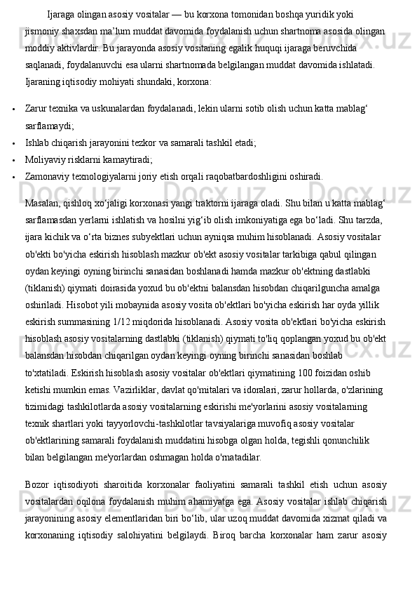  Ijaraga olingan asosiy vositalar — bu  korxona tomonidan boshqa yuridik yoki 
jismoniy shaxsdan ma’lum muddat davomida foydalanish uchun shartnoma asosida   olingan 
moddiy aktivlar dir. Bu jarayonda asosiy vositaning egalik huquqi ijaraga beruvchida 
saqlanadi, foydalanuvchi esa ularni shartnomada belgilangan muddat davomida ishlatadi. 
Ijaraning iqtisodiy mohiyati shundaki, korxona:
 Zarur texnika va uskunalardan foydalanadi, lekin ularni sotib olish uchun katta mablag‘ 
sarflamaydi;
 Ishlab chiqarish jarayonini tezkor va samarali tashkil etadi;
 Moliyaviy risklarni kamaytiradi;
 Zamonaviy texnologiyalarni joriy etish orqali raqobatbardoshligini oshiradi.
Masalan, qishloq xo‘jaligi korxonasi yangi traktorni ijaraga oladi. Shu bilan u katta mablag‘
sarflamasdan yerlarni ishlatish va hosilni yig‘ib olish imkoniyatiga ega bo‘ladi. Shu tarzda, 
ijara kichik va o‘rta biznes subyektlari uchun ayniqsa muhim hisoblanadi.  Asosiy vositalar 
ob'ekti bo'yicha eskirish hisoblash mazkur ob'ekt asosiy vositalar tarkibiga qabul qilingan 
oydan keyingi oyning birinchi sanasidan boshlanadi hamda mazkur ob'ektning dastlabki 
(tiklanish) qiymati doirasida yoxud bu ob'ektni balansdan hisobdan chiqarilguncha amalga 
oshiriladi. Hisobot yili mobaynida asosiy vosita ob'ektlari bo'yicha eskirish har oyda yillik 
eskirish summasining 1/12 miqdorida hisoblanadi. Asosiy vosita ob'ektlari bo'yicha eskirish
hisoblash asosiy vositalarning dastlabki (tiklanish) qiymati to'liq qoplangan yoxud bu ob'ekt
balansdan hisobdan chiqarilgan oydan keyingi oyning birinchi sanasidan boshlab 
to'xtatiladi.  Eskirish hisoblash asosiy vositalar ob'ektlari qiymatining 100 foizidan oshib 
ketishi mumkin emas. Vazirliklar, davlat qo'mitalari va idoralari, zarur hollarda, o'zlarining 
tizimidagi tashkilotlarda asosiy vositalarning eskirishi me'yorlarini asosiy vositalarning 
texnik shartlari yoki tayyorlovchi-tashkilotlar tavsiyalariga muvofiq asosiy vositalar 
ob'ektlarining samarali foydalanish muddatini hisobga olgan holda, tegishli qonunchilik 
bilan belgilangan me'yorlardan oshmagan holda o'rnatadilar. 
Bozor   iqtisodiyoti   sharoitida   korxonalar   faoliyatini   samarali   tashkil   etish   uchun   asosiy
vositalardan oqilona foydalanish muhim ahamiyatga ega. Asosiy vositalar ishlab chiqarish
jarayonining asosiy elementlaridan biri bo‘lib, ular uzoq muddat davomida xizmat qiladi va
korxonaning   iqtisodiy   salohiyatini   belgilaydi.   Biroq   barcha   korxonalar   ham   zarur   asosiy 