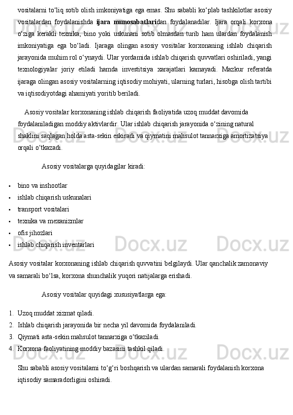 vositalarni to‘liq sotib olish imkoniyatiga ega emas. Shu sababli ko‘plab tashkilotlar asosiy
vositalardan   foydalanishda   ijara   munosabatlari dan   foydalanadilar.   Ijara   orqali   korxona
o‘ziga   kerakli   texnika,   bino   yoki   uskunani   sotib   olmasdan   turib   ham   ulardan   foydalanish
imkoniyatiga   ega   bo‘ladi.   Ijaraga   olingan   asosiy   vositalar   korxonaning   ishlab   chiqarish
jarayonida muhim rol o‘ynaydi. Ular yordamida ishlab chiqarish quvvatlari oshiriladi, yangi
texnologiyalar   joriy   etiladi   hamda   investitsiya   xarajatlari   kamayadi.   Mazkur   referatda
ijaraga olingan asosiy vositalarning iqtisodiy mohiyati, ularning turlari, hisobga olish tartibi
va iqtisodiyotdagi ahamiyati yoritib beriladi.
Asosiy vositalar korxonaning ishlab chiqarish faoliyatida uzoq muddat davomida 
foydalaniladigan moddiy aktivlardir. Ular ishlab chiqarish jarayonida o‘zining natural 
shaklini saqlagan holda asta-sekin eskiradi va qiymatini mahsulot tannarxiga amortizatsiya 
orqali o‘tkazadi.
Asosiy vositalarga quyidagilar kiradi:
 bino va inshootlar
 ishlab chiqarish uskunalari
 transport vositalari
 texnika va mexanizmlar
 ofis jihozlari
 ishlab chiqarish inventarlari
Asosiy vositalar korxonaning ishlab chiqarish quvvatini belgilaydi. Ular qanchalik zamonaviy 
va samarali bo‘lsa, korxona shunchalik yuqori natijalarga erishadi.
Asosiy vositalar quyidagi xususiyatlarga ega:
1. Uzoq muddat xizmat qiladi.
2. Ishlab chiqarish jarayonida bir necha yil davomida foydalaniladi.
3. Qiymati asta-sekin mahsulot tannarxiga o‘tkaziladi.
4. Korxona faoliyatining moddiy bazasini tashkil qiladi.
Shu sababli asosiy vositalarni to‘g‘ri boshqarish va ulardan samarali foydalanish korxona 
iqtisodiy samaradorligini oshiradi. 