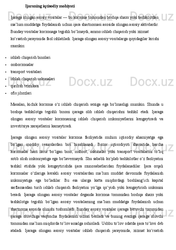 Ijaraning iqtisodiy mohiyati
Ijaraga olingan asosiy vositalar — bu korxona tomonidan boshqa shaxs yoki tashkilotdan 
ma’lum muddatga foydalanish uchun ijara shartnomasi asosida olingan asosiy aktivlardir. 
Bunday vositalar korxonaga tegishli bo‘lmaydi, ammo ishlab chiqarish yoki xizmat 
ko‘rsatish jarayonida faol ishlatiladi. Ijaraga olingan asosiy vositalarga quyidagilar kirishi 
mumkin:
 ishlab chiqarish binolari
 omborxonalar
 transport vositalari
 ishlab chiqarish uskunalari
 qurilish texnikasi
 ofis jihozlari
Masalan,   kichik   korxona   o‘z   ishlab   chiqarish   sexiga   ega   bo‘lmasligi   mumkin.   Shunda   u
boshqa   tashkilotga   tegishli   binoni   ijaraga   olib   ishlab   chiqarishni   tashkil   etadi.   Ijaraga
olingan   asosiy   vositalar   korxonaning   ishlab   chiqarish   imkoniyatlarini   kengaytiradi   va
investitsiya xarajatlarini kamaytiradi.
Ijaraga   olingan   asosiy   vositalar   korxona   faoliyatida   muhim   iqtisodiy   ahamiyatga   ega
bo‘lgan   moddiy   resurslardan   biri   hisoblanadi.   Bozor   iqtisodiyoti   sharoitida   barcha
korxonalar   ham   zarur   bo‘lgan   bino,   inshoot,   uskunalar   yoki   transport   vositalarini   to‘liq
sotib olish imkoniyatiga ega bo‘lavermaydi. Shu sababli ko‘plab tashkilotlar o‘z faoliyatini
tashkil   etishda   yoki   kengaytirishda   ijara   munosabatlaridan   foydalanadilar.   Ijara   orqali
korxonalar   o‘zlariga   kerakli   asosiy   vositalardan   ma’lum   muddat   davomida   foydalanish
imkoniyatiga   ega   bo‘ladilar.   Bu   esa   ularga   katta   miqdordagi   boshlang‘ich   kapital
sarflamasdan   turib   ishlab   chiqarish   faoliyatini   yo‘lga   qo‘yish   yoki   kengaytirish   imkonini
beradi.   Ijaraga   olingan   asosiy   vositalar   deganda   korxona   tomonidan   boshqa   shaxs   yoki
tashkilotga   tegishli   bo‘lgan   asosiy   vositalarning   ma’lum   muddatga   foydalanish   uchun
shartnoma asosida olinishi tushuniladi. Bunday asosiy vositalar ijaraga beruvchi tomonidan
ijaraga   oluvchiga   vaqtincha   foydalanish   uchun   beriladi   va   buning   evaziga   ijaraga   oluvchi
tomonidan ma’lum miqdorda to‘lov amalga oshiriladi. Ushbu to‘lov odatda ijara to‘lovi deb
ataladi.   Ijaraga   olingan   asosiy   vositalar   ishlab   chiqarish   jarayonida,   xizmat   ko‘rsatish 