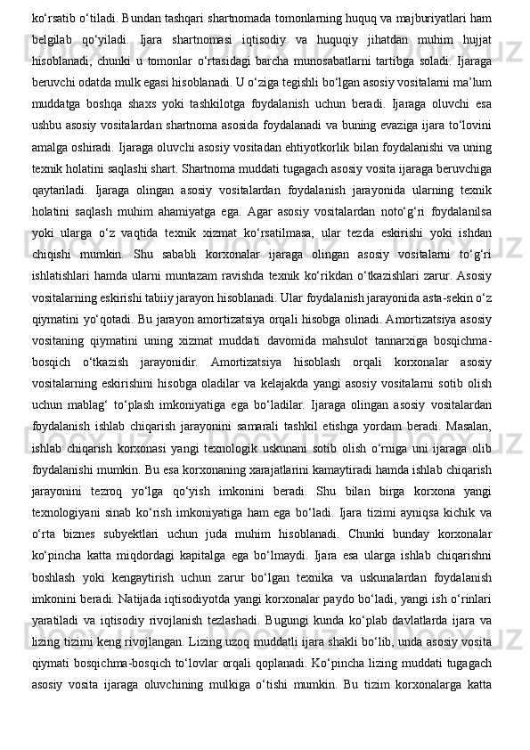 ko‘rsatib o‘tiladi. Bundan tashqari shartnomada tomonlarning huquq va majburiyatlari ham
belgilab   qo‘yiladi.   Ijara   shartnomasi   iqtisodiy   va   huquqiy   jihatdan   muhim   hujjat
hisoblanadi,   chunki   u   tomonlar   o‘rtasidagi   barcha   munosabatlarni   tartibga   soladi.   Ijaraga
beruvchi odatda mulk egasi hisoblanadi. U o‘ziga tegishli bo‘lgan asosiy vositalarni ma’lum
muddatga   boshqa   shaxs   yoki   tashkilotga   foydalanish   uchun   beradi.   Ijaraga   oluvchi   esa
ushbu asosiy vositalardan shartnoma asosida foydalanadi va buning evaziga ijara to‘lovini
amalga oshiradi. Ijaraga oluvchi asosiy vositadan ehtiyotkorlik bilan foydalanishi va uning
texnik holatini saqlashi shart. Shartnoma muddati tugagach asosiy vosita ijaraga beruvchiga
qaytariladi.   Ijaraga   olingan   asosiy   vositalardan   foydalanish   jarayonida   ularning   texnik
holatini   saqlash   muhim   ahamiyatga   ega.   Agar   asosiy   vositalardan   noto‘g‘ri   foydalanilsa
yoki   ularga   o‘z   vaqtida   texnik   xizmat   ko‘rsatilmasa,   ular   tezda   eskirishi   yoki   ishdan
chiqishi   mumkin.   Shu   sababli   korxonalar   ijaraga   olingan   asosiy   vositalarni   to‘g‘ri
ishlatishlari   hamda  ularni   muntazam   ravishda   texnik   ko‘rikdan  o‘tkazishlari   zarur.   Asosiy
vositalarning eskirishi tabiiy jarayon hisoblanadi. Ular foydalanish jarayonida asta-sekin o‘z
qiymatini yo‘qotadi. Bu jarayon amortizatsiya orqali hisobga olinadi. Amortizatsiya asosiy
vositaning   qiymatini   uning   xizmat   muddati   davomida   mahsulot   tannarxiga   bosqichma-
bosqich   o‘tkazish   jarayonidir.   Amortizatsiya   hisoblash   orqali   korxonalar   asosiy
vositalarning   eskirishini   hisobga   oladilar   va   kelajakda   yangi   asosiy   vositalarni   sotib   olish
uchun   mablag‘   to‘plash   imkoniyatiga   ega   bo‘ladilar.   Ijaraga   olingan   asosiy   vositalardan
foydalanish   ishlab   chiqarish   jarayonini   samarali   tashkil   etishga   yordam   beradi.   Masalan,
ishlab   chiqarish   korxonasi   yangi   texnologik   uskunani   sotib   olish   o‘rniga   uni   ijaraga   olib
foydalanishi mumkin. Bu esa korxonaning xarajatlarini kamaytiradi hamda ishlab chiqarish
jarayonini   tezroq   yo‘lga   qo‘yish   imkonini   beradi.   Shu   bilan   birga   korxona   yangi
texnologiyani   sinab   ko‘rish   imkoniyatiga   ham   ega   bo‘ladi.   Ijara   tizimi   ayniqsa   kichik   va
o‘rta   biznes   subyektlari   uchun   juda   muhim   hisoblanadi.   Chunki   bunday   korxonalar
ko‘pincha   katta   miqdordagi   kapitalga   ega   bo‘lmaydi.   Ijara   esa   ularga   ishlab   chiqarishni
boshlash   yoki   kengaytirish   uchun   zarur   bo‘lgan   texnika   va   uskunalardan   foydalanish
imkonini beradi. Natijada iqtisodiyotda yangi korxonalar paydo bo‘ladi, yangi ish o‘rinlari
yaratiladi   va   iqtisodiy   rivojlanish   tezlashadi.   Bugungi   kunda   ko‘plab   davlatlarda   ijara   va
lizing tizimi keng rivojlangan. Lizing uzoq muddatli ijara shakli bo‘lib, unda asosiy vosita
qiymati bosqichma-bosqich to‘lovlar orqali  qoplanadi. Ko‘pincha lizing muddati  tugagach
asosiy   vosita   ijaraga   oluvchining   mulkiga   o‘tishi   mumkin.   Bu   tizim   korxonalarga   katta 