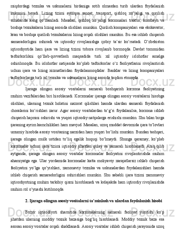miqdordagi   texnika   va   uskunalarni   birdaniga   sotib   olmasdan   turib   ulardan   foydalanish
imkonini   beradi.   Lizing   tizimi   ayniqsa   sanoat,   transport,   qishloq   xo‘jaligi   va   qurilish
sohalarida   keng   qo‘llaniladi.   Masalan,   qishloq   xo‘jaligi   korxonalari   traktor,   kombayn   va
boshqa texnikalarni lizing asosida olishlari mumkin. Qurilish kompaniyalari esa ekskavator,
kran va boshqa qurilish texnikalarini lizing orqali olishlari mumkin. Bu esa ishlab chiqarish
samaradorligini   oshiradi   va   iqtisodiy   rivojlanishga   ijobiy   ta’sir   ko‘rsatadi.   O‘zbekiston
iqtisodiyotida   ham   ijara   va   lizing   tizimi   tobora   rivojlanib   bormoqda.   Davlat   tomonidan
tadbirkorlikni   qo‘llab-quvvatlash   maqsadida   turli   xil   iqtisodiy   islohotlar   amalga
oshirilmoqda.   Bu   islohotlar   natijasida   ko‘plab   tadbirkorlar   o‘z   faoliyatlarini   rivojlantirish
uchun   ijara   va   lizing   xizmatlaridan   foydalanmoqdalar.   Banklar   va   lizing   kompaniyalari
tadbirkorlarga turli xil texnika va uskunalarni lizing asosida taqdim etmoqda.
Ijaraga   olingan   asosiy   vositalarni   samarali   boshqarish   korxona   faoliyatining
muhim vazifalaridan biri hisoblanadi. Korxonalar ijaraga olingan asosiy vositalarni hisobga
olishlari,   ularning   texnik   holatini   nazorat   qilishlari   hamda   ulardan   samarali   foydalanish
choralarini   ko‘rishlari   zarur.   Agar   asosiy   vositalardan   to‘g‘ri   foydalanilsa,   korxona   ishlab
chiqarish hajmini oshirishi va yuqori iqtisodiy natijalarga erishishi mumkin. Shu bilan birga
ijaraning ayrim kamchiliklari ham mavjud. Masalan, uzoq muddat davomida ijara to‘lovlari
umumiy hisobda asosiy vositaning narxidan ham yuqori bo‘lishi mumkin. Bundan tashqari,
ijaraga   olingan   mulk   ustidan   to‘liq   egalik   huquqi   bo‘lmaydi.   Shunga   qaramay,   ko‘plab
korxonalar   uchun   ijara   tizimi   iqtisodiy   jihatdan   qulay   va   samarali   hisoblanadi.   Aniq   qilib
aytganda,   ijaraga   olingan   asosiy   vositalar   korxonalar   faoliyatini   rivojlantirishda   muhim
ahamiyatga   ega.   Ular   yordamida   korxonalar   katta   moliyaviy   xarajatlarsiz   ishlab   chiqarish
faoliyatini   yo‘lga   qo‘yishlari,   zamonaviy   texnika   va   uskunalardan   foydalanishlari   hamda
ishlab   chiqarish   samaradorligini   oshirishlari   mumkin.   Shu   sababli   ijara   tizimi   zamonaviy
iqtisodiyotning muhim tarkibiy qismi hisoblanadi va kelajakda ham iqtisodiy rivojlanishda
muhim rol o‘ynashi kutilmoqda. 
2. Ijaraga olingan asosiy vositalarni ta’minlash va ulardan foydalanish hisobi
Bozor   iqtisodiyoti   sharoitida   korxonalarning   samarali   faoliyat   yuritishi   ko‘p
jihatdan   ularning   moddiy   texnik   bazasiga   bog‘liq   hisoblanadi.   Moddiy   texnik   baza   esa
asosan asosiy vositalar orqali shakllanadi. Asosiy vositalar ishlab chiqarish jarayonida uzoq 