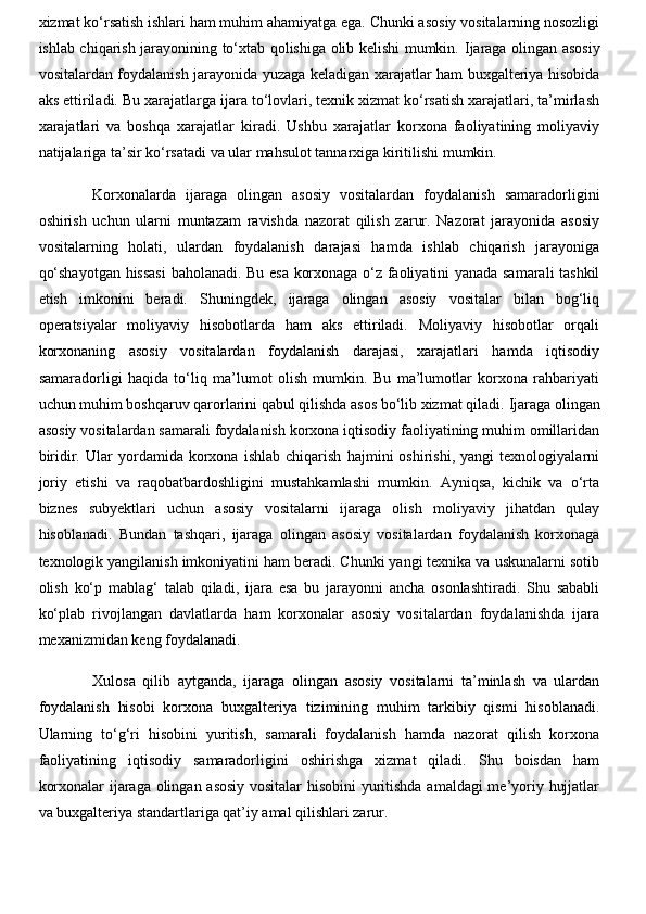 xizmat ko‘rsatish ishlari ham muhim ahamiyatga ega. Chunki asosiy vositalarning nosozligi
ishlab chiqarish jarayonining to‘xtab qolishiga olib kelishi mumkin.   Ijaraga olingan asosiy
vositalardan foydalanish jarayonida yuzaga keladigan xarajatlar ham buxgalteriya hisobida
aks ettiriladi. Bu xarajatlarga ijara to‘lovlari, texnik xizmat ko‘rsatish xarajatlari, ta’mirlash
xarajatlari   va   boshqa   xarajatlar   kiradi.   Ushbu   xarajatlar   korxona   faoliyatining   moliyaviy
natijalariga ta’sir ko‘rsatadi va ular mahsulot tannarxiga kiritilishi mumkin.
Korxonalarda   ijaraga   olingan   asosiy   vositalardan   foydalanish   samaradorligini
oshirish   uchun   ularni   muntazam   ravishda   nazorat   qilish   zarur.   Nazorat   jarayonida   asosiy
vositalarning   holati,   ulardan   foydalanish   darajasi   hamda   ishlab   chiqarish   jarayoniga
qo‘shayotgan hissasi  baholanadi. Bu esa korxonaga o‘z faoliyatini yanada samarali tashkil
etish   imkonini   beradi.   Shuningdek,   ijaraga   olingan   asosiy   vositalar   bilan   bog‘liq
operatsiyalar   moliyaviy   hisobotlarda   ham   aks   ettiriladi.   Moliyaviy   hisobotlar   orqali
korxonaning   asosiy   vositalardan   foydalanish   darajasi,   xarajatlari   hamda   iqtisodiy
samaradorligi   haqida   to‘liq   ma’lumot   olish   mumkin.   Bu   ma’lumotlar   korxona   rahbariyati
uchun muhim boshqaruv qarorlarini qabul qilishda asos bo‘lib xizmat qiladi.   Ijaraga olingan
asosiy vositalardan samarali foydalanish korxona iqtisodiy faoliyatining muhim omillaridan
biridir.   Ular   yordamida   korxona   ishlab   chiqarish   hajmini   oshirishi,   yangi   texnologiyalarni
joriy   etishi   va   raqobatbardoshligini   mustahkamlashi   mumkin.   Ayniqsa,   kichik   va   o‘rta
biznes   subyektlari   uchun   asosiy   vositalarni   ijaraga   olish   moliyaviy   jihatdan   qulay
hisoblanadi.   Bundan   tashqari,   ijaraga   olingan   asosiy   vositalardan   foydalanish   korxonaga
texnologik yangilanish imkoniyatini ham beradi. Chunki yangi texnika va uskunalarni sotib
olish   ko‘p   mablag‘   talab   qiladi,   ijara   esa   bu   jarayonni   ancha   osonlashtiradi.   Shu   sababli
ko‘plab   rivojlangan   davlatlarda   ham   korxonalar   asosiy   vositalardan   foydalanishda   ijara
mexanizmidan keng foydalanadi.  
Xulosa   qilib   aytganda,   ijaraga   olingan   asosiy   vositalarni   ta’minlash   va   ulardan
foydalanish   hisobi   korxona   buxgalteriya   tizimining   muhim   tarkibiy   qismi   hisoblanadi.
Ularning   to‘g‘ri   hisobini   yuritish,   samarali   foydalanish   hamda   nazorat   qilish   korxona
faoliyatining   iqtisodiy   samaradorligini   oshirishga   xizmat   qiladi.   Shu   boisdan   ham
korxonalar ijaraga olingan asosiy vositalar hisobini yuritishda amaldagi me’yoriy hujjatlar
va buxgalteriya standartlariga qat’iy amal qilishlari zarur.  
