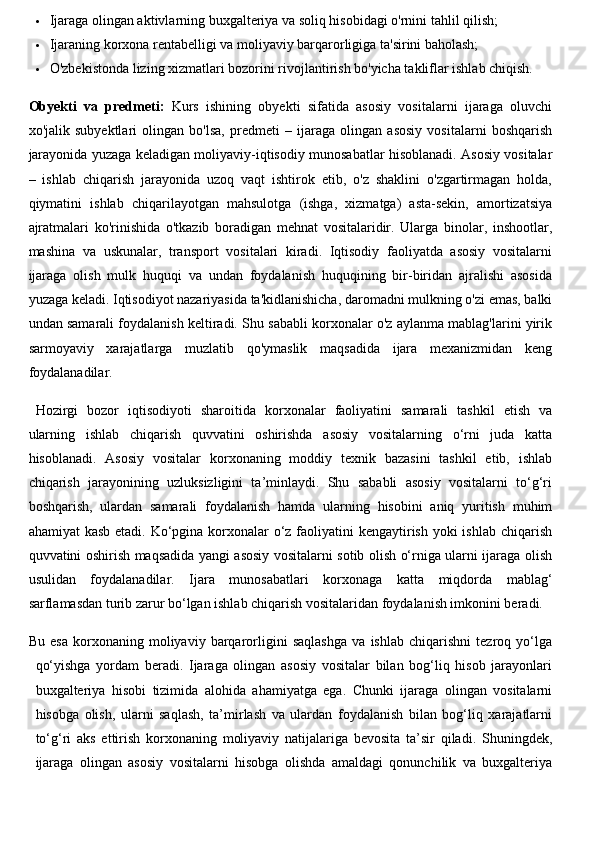  Ijaraga olingan aktivlarning buxgalteriya va soliq hisobidagi o'rnini tahlil qilish;
 Ijaraning korxona rentabelligi va moliyaviy barqarorligiga ta'sirini baholash;
 O'zbekistonda lizing xizmatlari bozorini rivojlantirish bo'yicha takliflar ishlab chiqish.
Obyekti   va   predmeti:   Kurs   ishining   obyekti   sifatida   asosiy   vositalarni   ijaraga   oluvchi
xo'jalik   subyektlari   olingan   bo'lsa,   predmeti   –   ijaraga   olingan   asosiy   vositalarni   boshqarish
jarayonida yuzaga keladigan moliyaviy-iqtisodiy munosabatlar hisoblanadi. Asosiy vositalar
–   ishlab   chiqarish   jarayonida   uzoq   vaqt   ishtirok   etib,   o'z   shaklini   o'zgartirmagan   holda,
qiymatini   ishlab   chiqarilayotgan   mahsulotga   (ishga,   xizmatga)   asta-sekin,   amortizatsiya
ajratmalari   ko'rinishida   o'tkazib   boradigan   mehnat   vositalaridir.   Ularga   binolar,   inshootlar,
mashina   va   uskunalar,   transport   vositalari   kiradi.   Iqtisodiy   faoliyatda   asosiy   vositalarni
ijaraga   olish   mulk   huquqi   va   undan   foydalanish   huquqining   bir-biridan   ajralishi   asosida
yuzaga keladi. Iqtisodiyot nazariyasida ta'kidlanishicha, daromadni mulkning o'zi emas, balki
undan samarali foydalanish keltiradi. Shu sababli korxonalar o'z aylanma mablag'larini yirik
sarmoyaviy   xarajatlarga   muzlatib   qo'ymaslik   maqsadida   ijara   mexanizmidan   keng
foydalanadilar.
Hozirgi   bozor   iqtisodiyoti   sharoitida   korxonalar   faoliyatini   samarali   tashkil   etish   va
ularning   ishlab   chiqarish   quvvatini   oshirishda   asosiy   vositalarning   o‘rni   juda   katta
hisoblanadi.   Asosiy   vositalar   korxonaning   moddiy   texnik   bazasini   tashkil   etib,   ishlab
chiqarish   jarayonining   uzluksizligini   ta’minlaydi.   Shu   sababli   asosiy   vositalarni   to‘g‘ri
boshqarish,   ulardan   samarali   foydalanish   hamda   ularning   hisobini   aniq   yuritish   muhim
ahamiyat  kasb etadi. Ko‘pgina korxonalar  o‘z faoliyatini  kengaytirish yoki  ishlab chiqarish
quvvatini oshirish maqsadida yangi asosiy vositalarni sotib olish o‘rniga ularni ijaraga olish
usulidan   foydalanadilar.   Ijara   munosabatlari   korxonaga   katta   miqdorda   mablag‘
sarflamasdan turib zarur bo‘lgan ishlab chiqarish vositalaridan foydalanish imkonini beradi. 
Bu   esa   korxonaning   moliyaviy   barqarorligini   saqlashga   va   ishlab   chiqarishni   tezroq   yo‘lga
qo‘yishga   yordam   beradi.   Ijaraga   olingan   asosiy   vositalar   bilan   bog‘liq   hisob   jarayonlari
buxgalteriya   hisobi   tizimida   alohida   ahamiyatga   ega.   Chunki   ijaraga   olingan   vositalarni
hisobga   olish,   ularni   saqlash,   ta’mirlash   va   ulardan   foydalanish   bilan   bog‘liq   xarajatlarni
to‘g‘ri   aks   ettirish   korxonaning   moliyaviy   natijalariga   bevosita   ta’sir   qiladi.   Shuningdek,
ijaraga   olingan   asosiy   vositalarni   hisobga   olishda   amaldagi   qonunchilik   va   buxgalteriya 