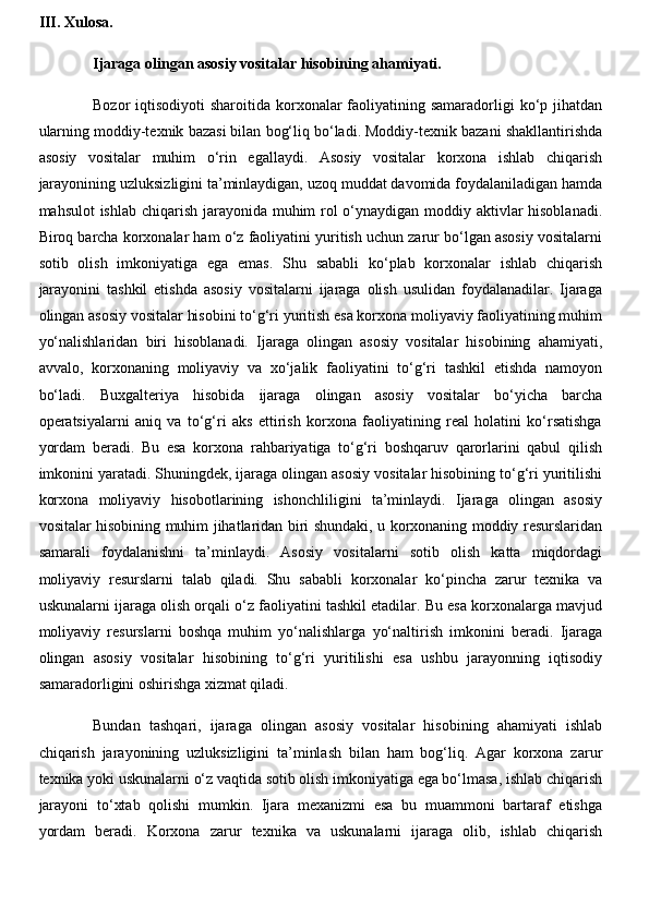 III. Xulosa.
Ijaraga olingan asosiy vositalar hisobining ahamiyati.
Bozor  iqtisodiyoti  sharoitida korxonalar  faoliyatining samaradorligi  ko‘p jihatdan
ularning moddiy-texnik bazasi bilan bog‘liq bo‘ladi. Moddiy-texnik bazani shakllantirishda
asosiy   vositalar   muhim   o‘rin   egallaydi.   Asosiy   vositalar   korxona   ishlab   chiqarish
jarayonining uzluksizligini ta’minlaydigan, uzoq muddat davomida foydalaniladigan hamda
mahsulot  ishlab chiqarish jarayonida muhim rol  o‘ynaydigan moddiy aktivlar  hisoblanadi.
Biroq barcha korxonalar ham o‘z faoliyatini yuritish uchun zarur bo‘lgan asosiy vositalarni
sotib   olish   imkoniyatiga   ega   emas.   Shu   sababli   ko‘plab   korxonalar   ishlab   chiqarish
jarayonini   tashkil   etishda   asosiy   vositalarni   ijaraga   olish   usulidan   foydalanadilar.   Ijaraga
olingan asosiy vositalar hisobini to‘g‘ri yuritish esa korxona moliyaviy faoliyatining muhim
yo‘nalishlaridan   biri   hisoblanadi.   Ijaraga   olingan   asosiy   vositalar   hisobining   ahamiyati,
avvalo,   korxonaning   moliyaviy   va   xo‘jalik   faoliyatini   to‘g‘ri   tashkil   etishda   namoyon
bo‘ladi.   Buxgalteriya   hisobida   ijaraga   olingan   asosiy   vositalar   bo‘yicha   barcha
operatsiyalarni   aniq   va   to‘g‘ri   aks   ettirish   korxona   faoliyatining   real   holatini   ko‘rsatishga
yordam   beradi.   Bu   esa   korxona   rahbariyatiga   to‘g‘ri   boshqaruv   qarorlarini   qabul   qilish
imkonini yaratadi. Shuningdek, ijaraga olingan asosiy vositalar hisobining to‘g‘ri yuritilishi
korxona   moliyaviy   hisobotlarining   ishonchliligini   ta’minlaydi.   Ijaraga   olingan   asosiy
vositalar hisobining muhim jihatlaridan biri shundaki, u korxonaning moddiy resurslaridan
samarali   foydalanishni   ta’minlaydi.   Asosiy   vositalarni   sotib   olish   katta   miqdordagi
moliyaviy   resurslarni   talab   qiladi.   Shu   sababli   korxonalar   ko‘pincha   zarur   texnika   va
uskunalarni ijaraga olish orqali o‘z faoliyatini tashkil etadilar. Bu esa korxonalarga mavjud
moliyaviy   resurslarni   boshqa   muhim   yo‘nalishlarga   yo‘naltirish   imkonini   beradi.   Ijaraga
olingan   asosiy   vositalar   hisobining   to‘g‘ri   yuritilishi   esa   ushbu   jarayonning   iqtisodiy
samaradorligini oshirishga xizmat qiladi. 
Bundan   tashqari,   ijaraga   olingan   asosiy   vositalar   hisobining   ahamiyati   ishlab
chiqarish   jarayonining   uzluksizligini   ta’minlash   bilan   ham   bog‘liq.   Agar   korxona   zarur
texnika yoki uskunalarni o‘z vaqtida sotib olish imkoniyatiga ega bo‘lmasa, ishlab chiqarish
jarayoni   to‘xtab   qolishi   mumkin.   Ijara   mexanizmi   esa   bu   muammoni   bartaraf   etishga
yordam   beradi.   Korxona   zarur   texnika   va   uskunalarni   ijaraga   olib,   ishlab   chiqarish 
