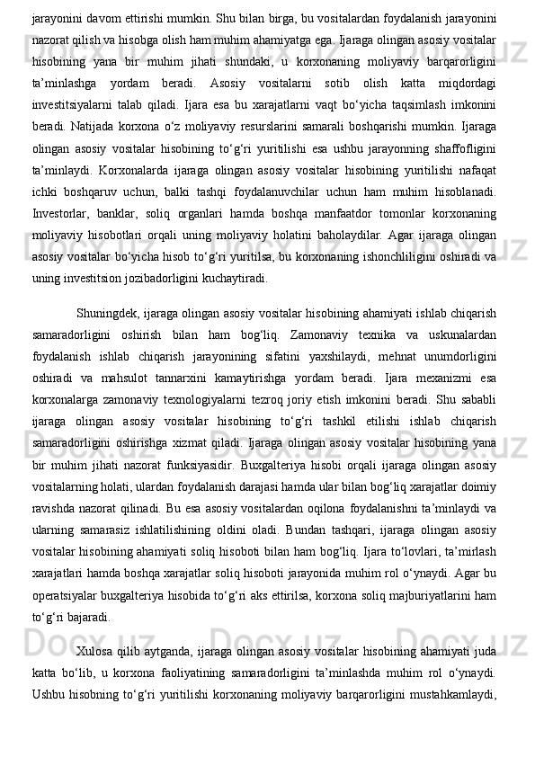 jarayonini davom ettirishi mumkin. Shu bilan birga, bu vositalardan foydalanish jarayonini
nazorat qilish va hisobga olish ham muhim ahamiyatga ega. Ijaraga olingan asosiy vositalar
hisobining   yana   bir   muhim   jihati   shundaki,   u   korxonaning   moliyaviy   barqarorligini
ta’minlashga   yordam   beradi.   Asosiy   vositalarni   sotib   olish   katta   miqdordagi
investitsiyalarni   talab   qiladi.   Ijara   esa   bu   xarajatlarni   vaqt   bo‘yicha   taqsimlash   imkonini
beradi.   Natijada   korxona   o‘z   moliyaviy   resurslarini   samarali   boshqarishi   mumkin.   Ijaraga
olingan   asosiy   vositalar   hisobining   to‘g‘ri   yuritilishi   esa   ushbu   jarayonning   shaffofligini
ta’minlaydi.   Korxonalarda   ijaraga   olingan   asosiy   vositalar   hisobining   yuritilishi   nafaqat
ichki   boshqaruv   uchun,   balki   tashqi   foydalanuvchilar   uchun   ham   muhim   hisoblanadi.
Investorlar,   banklar,   soliq   organlari   hamda   boshqa   manfaatdor   tomonlar   korxonaning
moliyaviy   hisobotlari   orqali   uning   moliyaviy   holatini   baholaydilar.   Agar   ijaraga   olingan
asosiy vositalar bo‘yicha hisob to‘g‘ri yuritilsa, bu korxonaning ishonchliligini oshiradi va
uning investitsion jozibadorligini kuchaytiradi. 
Shuningdek, ijaraga olingan asosiy vositalar hisobining ahamiyati ishlab chiqarish
samaradorligini   oshirish   bilan   ham   bog‘liq.   Zamonaviy   texnika   va   uskunalardan
foydalanish   ishlab   chiqarish   jarayonining   sifatini   yaxshilaydi,   mehnat   unumdorligini
oshiradi   va   mahsulot   tannarxini   kamaytirishga   yordam   beradi.   Ijara   mexanizmi   esa
korxonalarga   zamonaviy   texnologiyalarni   tezroq   joriy   etish   imkonini   beradi.   Shu   sababli
ijaraga   olingan   asosiy   vositalar   hisobining   to‘g‘ri   tashkil   etilishi   ishlab   chiqarish
samaradorligini   oshirishga   xizmat   qiladi.   Ijaraga   olingan   asosiy   vositalar   hisobining   yana
bir   muhim   jihati   nazorat   funksiyasidir.   Buxgalteriya   hisobi   orqali   ijaraga   olingan   asosiy
vositalarning holati, ulardan foydalanish darajasi hamda ular bilan bog‘liq xarajatlar doimiy
ravishda  nazorat qilinadi. Bu esa  asosiy vositalardan oqilona foydalanishni  ta’minlaydi va
ularning   samarasiz   ishlatilishining   oldini   oladi.   Bundan   tashqari,   ijaraga   olingan   asosiy
vositalar hisobining ahamiyati  soliq hisoboti bilan ham  bog‘liq. Ijara to‘lovlari, ta’mirlash
xarajatlari hamda boshqa xarajatlar soliq hisoboti jarayonida muhim rol o‘ynaydi. Agar bu
operatsiyalar buxgalteriya hisobida to‘g‘ri aks ettirilsa, korxona soliq majburiyatlarini ham
to‘g‘ri bajaradi.
Xulosa   qilib   aytganda,   ijaraga   olingan   asosiy   vositalar   hisobining   ahamiyati   juda
katta   bo‘lib,   u   korxona   faoliyatining   samaradorligini   ta’minlashda   muhim   rol   o‘ynaydi.
Ushbu  hisobning  to‘g‘ri   yuritilishi   korxonaning  moliyaviy barqarorligini   mustahkamlaydi, 