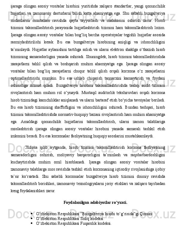ijaraga   olingan   asosiy   vositalar   hisobini   yuritishda   xalqaro   standartlar,   yangi   qonunchilik
hujjatlari   va   zamonaviy   dasturlarni   bilish   katta   ahamiyatga   ega.   Shu   sababli   buxgalteriya
xodimlarini   muntazam   ravishda   qayta   tayyorlash   va   malakasini   oshirish   zarur.   Hisob
tizimini   takomillashtirish   jarayonida   hujjatlashtirish   tizimini   ham   takomillashtirish   lozim.
Ijaraga olingan asosiy vositalar bilan bog‘liq barcha operatsiyalar tegishli hujjatlar asosida
rasmiylashtirilishi   kerak.   Bu   esa   buxgalteriya   hisobining   aniqligi   va   ishonchliligini
ta’minlaydi. Hujjatlar aylanishini tartibga solish va ularni elektron shaklga o‘tkazish hisob
tizimining samaradorligini yanada oshiradi. Shuningdek, hisob tizimini takomillashtirishda
xarajatlarni   tahlil   qilish   va   boshqarish   muhim   ahamiyatga   ega.   Ijaraga   olingan   asosiy
vositalar   bilan   bog‘liq   xarajatlarni   chuqur   tahlil   qilish   orqali   korxona   o‘z   xarajatlarini
optimallashtirishi   mumkin.   Bu   esa   ishlab   chiqarish   tannarxini   kamaytirish   va   foydani
oshirishga   xizmat   qiladi.   Buxgalteriya   hisobini   takomillashtirishda   tashqi   audit   tizimini
rivojlantirish   ham   muhim   rol   o‘ynaydi.   Mustaqil   auditorlik   tekshiruvlari   orqali   korxona
hisob tizimidagi kamchiliklar aniqlanadi va ularni bartaraf etish bo‘yicha tavsiyalar beriladi.
Bu   esa   hisob   tizimining   shaffofligini   va   ishonchliligini   oshiradi.   Bundan   tashqari,   hisob
tizimini takomillashtirishda normativ-huquqiy bazani rivojlantirish ham muhim ahamiyatga
ega.   Amaldagi   qonunchilik   hujjatlarini   takomillashtirish,   ularni   zamon   talablariga
moslashtirish   ijaraga   olingan   asosiy   vositalar   hisobini   yanada   samarali   tashkil   etish
imkonini beradi. Bu esa korxonalar faoliyatining huquqiy asoslarini mustahkamlaydi.
Xulosa   qilib   aytganda,   hisob   tizimini   takomillashtirish   korxona   faoliyatining
samaradorligini   oshirish,   moliyaviy   barqarorligini   ta’minlash   va   raqobatbardoshligini
kuchaytirishda   muhim   omil   hisoblanadi.   Ijaraga   olingan   asosiy   vositalar   hisobini
zamonaviy talablarga mos ravishda tashkil etish korxonaning iqtisodiy rivojlanishiga ijobiy
ta’sir   ko‘rsatadi.   Shu   sababli   korxonalar   buxgalteriya   hisob   tizimini   doimiy   ravishda
takomillashtirib borishlari, zamonaviy texnologiyalarni joriy etishlari va xalqaro tajribadan
keng foydalanishlari zarur.
Foydalanilgan adabiyotlar ro‘yxati.
 O‘zbekiston Respublikasi “Buxgalteriya hisobi to‘g‘risida”gi Qonuni.
 O‘zbekiston Respublikasi Soliq kodeksi.
 O‘zbekiston Respublikasi Fuqarolik kodeksi. 