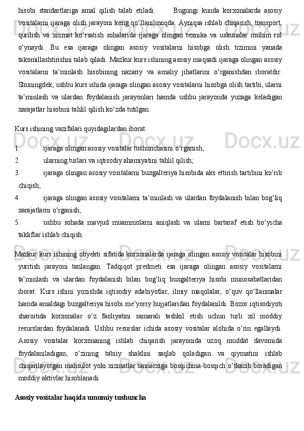hisobi   standartlariga   amal   qilish   talab   etiladi.           Bugungi   kunda   korxonalarda   asosiy
vositalarni ijaraga olish jarayoni keng qo‘llanilmoqda. Ayniqsa ishlab chiqarish, transport,
qurilish   va   xizmat   ko‘rsatish   sohalarida   ijaraga   olingan   texnika   va   uskunalar   muhim   rol
o‘ynaydi.   Bu   esa   ijaraga   olingan   asosiy   vositalarni   hisobga   olish   tizimini   yanada
takomillashtirishni talab qiladi. Mazkur kurs ishining asosiy maqsadi ijaraga olingan asosiy
vositalarni   ta’minlash   hisobining   nazariy   va   amaliy   jihatlarini   o‘rganishdan   iboratdir.
Shuningdek, ushbu kurs ishida ijaraga olingan asosiy vositalarni hisobga olish tartibi, ularni
ta’minlash   va   ulardan   foydalanish   jarayonlari   hamda   ushbu   jarayonda   yuzaga   keladigan
xarajatlar hisobini tahlil qilish ko‘zda tutilgan.
Kurs ishining vazifalari quyidagilardan iborat:
1. ijaraga olingan asosiy vositalar tushunchasini o‘rganish;
2. ularning turlari va iqtisodiy ahamiyatini tahlil qilish;
3. ijaraga olingan asosiy vositalarni buxgalteriya hisobida aks ettirish tartibini ko‘rib
chiqish;
4. ijaraga   olingan   asosiy   vositalarni   ta’minlash   va   ulardan  foydalanish   bilan   bog‘liq
xarajatlarni o‘rganish;
5. ushbu   sohada   mavjud   muammolarni   aniqlash   va   ularni   bartaraf   etish   bo‘yicha
takliflar ishlab chiqish.
Mazkur kurs ishining obyekti sifatida korxonalarda ijaraga olingan asosiy vositalar hisobini
yuritish   jarayoni   tanlangan.   Tadqiqot   predmeti   esa   ijaraga   olingan   asosiy   vositalarni
ta’minlash   va   ulardan   foydalanish   bilan   bog‘liq   buxgalteriya   hisobi   munosabatlaridan
iborat.   Kurs   ishini   yozishda   iqtisodiy   adabiyotlar,   ilmiy   maqolalar,   o‘quv   qo‘llanmalar
hamda amaldagi buxgalteriya hisobi me’yoriy hujjatlaridan foydalanildi.  Bozor iqtisodiyoti
sharoitida   korxonalar   o‘z   faoliyatini   samarali   tashkil   etish   uchun   turli   xil   moddiy
resurslardan   foydalanadi.   Ushbu   resurslar   ichida   asosiy   vositalar   alohida   o‘rin   egallaydi.
Asosiy   vositalar   korxonaning   ishlab   chiqarish   jarayonida   uzoq   muddat   davomida
foydalaniladigan,   o‘zining   tabiiy   shaklini   saqlab   qoladigan   va   qiymatini   ishlab
chiqarilayotgan mahsulot yoki xizmatlar tannarxiga bosqichma-bosqich o‘tkazib boradigan
moddiy aktivlar hisoblanadi.
Asosiy vositalar haqida umumiy tushuncha 