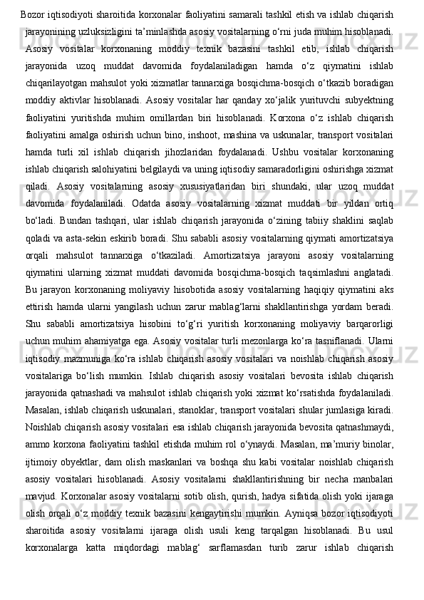 Bozor iqtisodiyoti sharoitida korxonalar faoliyatini samarali tashkil etish va ishlab chiqarish
jarayonining uzluksizligini ta’minlashda asosiy vositalarning o‘rni juda muhim hisoblanadi.
Asosiy   vositalar   korxonaning   moddiy   texnik   bazasini   tashkil   etib,   ishlab   chiqarish
jarayonida   uzoq   muddat   davomida   foydalaniladigan   hamda   o‘z   qiymatini   ishlab
chiqarilayotgan mahsulot yoki xizmatlar tannarxiga bosqichma-bosqich o‘tkazib boradigan
moddiy   aktivlar   hisoblanadi.   Asosiy   vositalar   har   qanday   xo‘jalik   yurituvchi   subyektning
faoliyatini   yuritishda   muhim   omillardan   biri   hisoblanadi.   Korxona   o‘z   ishlab   chiqarish
faoliyatini  amalga oshirish uchun bino, inshoot, mashina  va uskunalar, transport  vositalari
hamda   turli   xil   ishlab   chiqarish   jihozlaridan   foydalanadi.   Ushbu   vositalar   korxonaning
ishlab chiqarish salohiyatini belgilaydi va uning iqtisodiy samaradorligini oshirishga xizmat
qiladi.   Asosiy   vositalarning   asosiy   xususiyatlaridan   biri   shundaki,   ular   uzoq   muddat
davomida   foydalaniladi.   Odatda   asosiy   vositalarning   xizmat   muddati   bir   yildan   ortiq
bo‘ladi.   Bundan   tashqari,   ular   ishlab   chiqarish   jarayonida   o‘zining   tabiiy   shaklini   saqlab
qoladi va asta-sekin eskirib boradi. Shu sababli  asosiy  vositalarning qiymati  amortizatsiya
orqali   mahsulot   tannarxiga   o‘tkaziladi.   Amortizatsiya   jarayoni   asosiy   vositalarning
qiymatini   ularning   xizmat   muddati   davomida   bosqichma-bosqich   taqsimlashni   anglatadi.
Bu   jarayon   korxonaning   moliyaviy   hisobotida   asosiy   vositalarning   haqiqiy   qiymatini   aks
ettirish   hamda   ularni   yangilash   uchun   zarur   mablag‘larni   shakllantirishga   yordam   beradi.
Shu   sababli   amortizatsiya   hisobini   to‘g‘ri   yuritish   korxonaning   moliyaviy   barqarorligi
uchun muhim ahamiyatga ega. Asosiy vositalar turli mezonlarga ko‘ra tasniflanadi. Ularni
iqtisodiy   mazmuniga   ko‘ra   ishlab   chiqarish   asosiy   vositalari   va   noishlab   chiqarish   asosiy
vositalariga   bo‘lish   mumkin.   Ishlab   chiqarish   asosiy   vositalari   bevosita   ishlab   chiqarish
jarayonida qatnashadi va mahsulot ishlab chiqarish yoki xizmat ko‘rsatishda foydalaniladi.
Masalan, ishlab chiqarish uskunalari, stanoklar, transport vositalari shular jumlasiga kiradi.
Noishlab chiqarish asosiy vositalari esa ishlab chiqarish jarayonida bevosita qatnashmaydi,
ammo korxona faoliyatini tashkil etishda muhim rol o‘ynaydi. Masalan, ma’muriy binolar,
ijtimoiy   obyektlar,   dam   olish   maskanlari   va   boshqa   shu   kabi   vositalar   noishlab   chiqarish
asosiy   vositalari   hisoblanadi.   Asosiy   vositalarni   shakllantirishning   bir   necha   manbalari
mavjud. Korxonalar asosiy vositalarni sotib olish, qurish, hadya sifatida olish yoki ijaraga
olish  orqali   o‘z  moddiy  texnik  bazasini  kengaytirishi  mumkin.  Ayniqsa   bozor  iqtisodiyoti
sharoitida   asosiy   vositalarni   ijaraga   olish   usuli   keng   tarqalgan   hisoblanadi.   Bu   usul
korxonalarga   katta   miqdordagi   mablag‘   sarflamasdan   turib   zarur   ishlab   chiqarish 