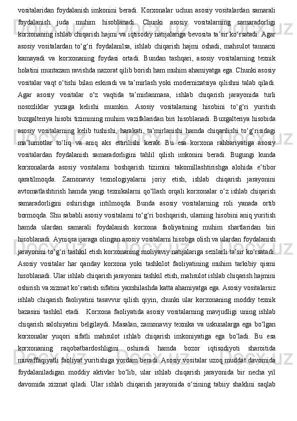 vositalaridan   foydalanish   imkonini   beradi.   Korxonalar   uchun   asosiy   vositalardan   samarali
foydalanish   juda   muhim   hisoblanadi.   Chunki   asosiy   vositalarning   samaradorligi
korxonaning ishlab chiqarish hajmi va iqtisodiy natijalariga bevosita ta’sir ko‘rsatadi. Agar
asosiy   vositalardan   to‘g‘ri   foydalanilsa,   ishlab   chiqarish   hajmi   oshadi,   mahsulot   tannarxi
kamayadi   va   korxonaning   foydasi   ortadi.   Bundan   tashqari,   asosiy   vositalarning   texnik
holatini muntazam ravishda nazorat qilib borish ham muhim ahamiyatga ega. Chunki asosiy
vositalar vaqt o‘tishi  bilan eskiradi va ta’mirlash yoki modernizatsiya qilishni talab qiladi.
Agar   asosiy   vositalar   o‘z   vaqtida   ta’mirlanmasa,   ishlab   chiqarish   jarayonida   turli
nosozliklar   yuzaga   kelishi   mumkin.   Asosiy   vositalarning   hisobini   to‘g‘ri   yuritish
buxgalteriya hisobi tizimining muhim vazifalaridan biri hisoblanadi. Buxgalteriya hisobida
asosiy   vositalarning   kelib   tushishi,   harakati,   ta’mirlanishi   hamda   chiqarilishi   to‘g‘risidagi
ma’lumotlar   to‘liq   va   aniq   aks   ettirilishi   kerak.   Bu   esa   korxona   rahbariyatiga   asosiy
vositalardan   foydalanish   samaradorligini   tahlil   qilish   imkonini   beradi.   Bugungi   kunda
korxonalarda   asosiy   vositalarni   boshqarish   tizimini   takomillashtirishga   alohida   e’tibor
qaratilmoqda.   Zamonaviy   texnologiyalarni   joriy   etish,   ishlab   chiqarish   jarayonini
avtomatlashtirish  hamda  yangi  texnikalarni  qo‘llash  orqali  korxonalar   o‘z ishlab  chiqarish
samaradorligini   oshirishga   intilmoqda.   Bunda   asosiy   vositalarning   roli   yanada   ortib
bormoqda. Shu sababli asosiy vositalarni to‘g‘ri boshqarish, ularning hisobini aniq yuritish
hamda   ulardan   samarali   foydalanish   korxona   faoliyatining   muhim   shartlaridan   biri
hisoblanadi. Ayniqsa ijaraga olingan asosiy vositalarni hisobga olish va ulardan foydalanish
jarayonini to‘g‘ri tashkil etish korxonaning moliyaviy natijalariga sezilarli ta’sir ko‘rsatadi.
Asosiy   vositalar   har   qanday   korxona   yoki   tashkilot   faoliyatining   muhim   tarkibiy   qismi
hisoblanadi. Ular ishlab chiqarish jarayonini tashkil etish, mahsulot ishlab chiqarish hajmini
oshirish va xizmat ko‘rsatish sifatini yaxshilashda katta ahamiyatga ega. Asosiy vositalarsiz
ishlab   chiqarish   faoliyatini   tasavvur   qilish   qiyin,   chunki   ular   korxonaning   moddiy   texnik
bazasini   tashkil   etadi.     Korxona   faoliyatida   asosiy   vositalarning   mavjudligi   uning   ishlab
chiqarish  salohiyatini  belgilaydi.  Masalan,   zamonaviy  texnika va  uskunalarga  ega  bo‘lgan
korxonalar   yuqori   sifatli   mahsulot   ishlab   chiqarish   imkoniyatiga   ega   bo‘ladi.   Bu   esa
korxonaning   raqobatbardoshligini   oshiradi   hamda   bozor   iqtisodiyoti   sharoitida
muvaffaqiyatli faoliyat yuritishiga yordam beradi. Asosiy vositalar uzoq muddat davomida
foydalaniladigan   moddiy   aktivlar   bo‘lib,   ular   ishlab   chiqarish   jarayonida   bir   necha   yil
davomida   xizmat   qiladi.   Ular   ishlab   chiqarish   jarayonida   o‘zining   tabiiy   shaklini   saqlab 