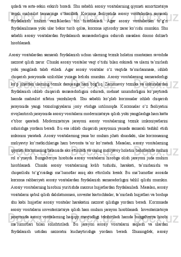 qoladi va asta-sekin eskirib boradi. Shu sababli  asosiy  vositalarning qiymati  amortizatsiya
orqali   mahsulot   tannarxiga   o‘tkaziladi.   Korxona   faoliyatida   asosiy   vositalardan   samarali
foydalanish   muhim   vazifalardan   biri   hisoblanadi.   Agar   asosiy   vositalardan   to‘g‘ri
foydalanilmasa  yoki  ular   bekor   turib  qolsa,   korxona  iqtisodiy  zarar  ko‘rishi   mumkin.  Shu
sababli   asosiy   vositalardan   foydalanish   samaradorligini   oshirish   masalasi   doimo   dolzarb
hisoblanadi.
Asosiy vositalardan samarali foydalanish uchun ularning texnik holatini muntazam ravishda
nazorat qilish zarur. Chunki asosiy vositalar vaqt o‘tishi bilan eskiradi va ularni ta’mirlash
yoki   yangilash   talab   etiladi.   Agar   asosiy   vositalar   o‘z   vaqtida   ta’mirlanmasa,   ishlab
chiqarish jarayonida uzilishlar  yuzaga kelishi mumkin. Asosiy vositalarning samaradorligi
ko‘p jihatdan ularning texnik darajasiga ham bog‘liq. Zamonaviy texnika va uskunalardan
foydalanish   ishlab   chiqarish   samaradorligini   oshiradi,   mehnat   unumdorligini   ko‘paytiradi
hamda   mahsulot   sifatini   yaxshilaydi.   Shu   sababli   ko‘plab   korxonalar   ishlab   chiqarish
jarayonida   yangi   texnologiyalarni   joriy   etishga   intilmoqda.   Korxonalar   o‘z   faoliyatini
rivojlantirish jarayonida asosiy vositalarni modernizatsiya qilish yoki yangilashga ham katta
e’tibor   qaratadi.   Modernizatsiya   jarayoni   asosiy   vositalarning   texnik   imkoniyatlarini
oshirishga yordam beradi. Bu esa ishlab chiqarish jarayonini yanada samarali tashkil  etish
imkonini  yaratadi. Asosiy  vositalarning yana  bir  muhim  jihati  shundaki, ular  korxonaning
moliyaviy   ko‘rsatkichlariga   ham   bevosita   ta’sir   ko‘rsatadi.   Masalan,   asosiy   vositalarning
qiymati korxonaning balansida aks ettiriladi va uning moliyaviy holatini baholashda muhim
rol   o‘ynaydi.   Buxgalteriya   hisobida   asosiy   vositalarni   hisobga   olish   jarayoni   juda   muhim
hisoblanadi.   Chunki   asosiy   vositalarning   kelib   tushishi,   harakati,   ta’mirlanishi   va
chiqarilishi   to‘g‘risidagi   ma’lumotlar   aniq   aks   ettirilishi   kerak.   Bu   ma’lumotlar   asosida
korxona   rahbariyati   asosiy  vositalardan  foydalanish   samaradorligini  tahlil  qilishi  mumkin.
Asosiy vositalarning hisobini yuritishda maxsus hujjatlardan foydalaniladi. Masalan, asosiy
vositalarni qabul qilish dalolatnomasi, inventar kartochkalar, ta’mirlash hujjatlari va boshqa
shu   kabi   hujjatlar   asosiy   vositalar   harakatini   nazorat   qilishga   yordam   beradi.   Korxonada
asosiy   vositalarni   inventarizatsiya  qilish   ham   muhim   jarayon  hisoblanadi.   Inventarizatsiya
jarayonida   asosiy   vositalarning   haqiqiy   mavjudligi   tekshiriladi   hamda   buxgalteriya   hisobi
ma’lumotlari   bilan   solishtiriladi.   Bu   jarayon   asosiy   vositalarni   saqlash   va   ulardan
foydalanish   ustidan   nazoratni   kuchaytirishga   yordam   beradi.   Shuningdek,   asosiy 