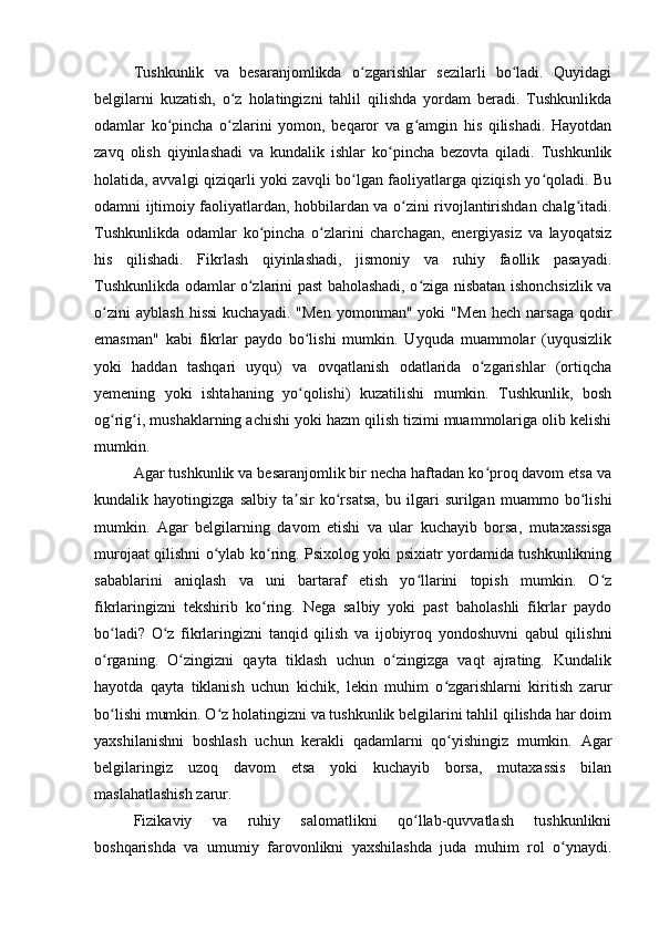Tushkunlik   va   besaranjomlikda   o zgarishlar   sezilarli   bo ladi.   Quyidagiʻ ʻ
belgilarni   kuzatish,   o z   holatingizni   tahlil   qilishda   yordam   beradi.   Tushkunlikda	
ʻ
odamlar   ko pincha   o zlarini   yomon,   beqaror   va   g amgin   his   qilishadi.   Hayotdan	
ʻ ʻ ʻ
zavq   olish   qiyinlashadi   va   kundalik   ishlar   ko pincha   bezovta   qiladi.   Tushkunlik	
ʻ
holatida, avvalgi qiziqarli yoki zavqli bo lgan faoliyatlarga qiziqish yo qoladi. Bu	
ʻ ʻ
odamni ijtimoiy faoliyatlardan, hobbilardan va o zini rivojlantirishdan chalg itadi.	
ʻ ʻ
Tushkunlikda   odamlar   ko pincha   o zlarini   charchagan,   energiyasiz   va   layoqatsiz	
ʻ ʻ
his   qilishadi.   Fikrlash   qiyinlashadi,   jismoniy   va   ruhiy   faollik   pasayadi.
Tushkunlikda odamlar o zlarini past baholashadi, o ziga nisbatan ishonchsizlik va
ʻ ʻ
o zini   ayblash   hissi   kuchayadi.   "Men   yomonman"  yoki   "Men   hech   narsaga   qodir	
ʻ
emasman"   kabi   fikrlar   paydo   bo lishi   mumkin.   Uyquda   muammolar   (uyqusizlik	
ʻ
yoki   haddan   tashqari   uyqu)   va   ovqatlanish   odatlarida   o zgarishlar   (ortiqcha	
ʻ
yemening   yoki   ishtahaning   yo qolishi)   kuzatilishi   mumkin.   Tushkunlik,   bosh	
ʻ
og rig i, mushaklarning achishi yoki hazm qilish tizimi muammolariga olib kelishi	
ʻ ʻ
mumkin.
Agar tushkunlik va besaranjomlik bir necha haftadan ko proq davom etsa va	
ʻ
kundalik   hayotingizga   salbiy   ta sir   ko rsatsa,   bu   ilgari   surilgan   muammo   bo lishi	
ʼ ʻ ʻ
mumkin.   Agar   belgilarning   davom   etishi   va   ular   kuchayib   borsa,   mutaxassisga
murojaat qilishni o ylab ko ring. Psixolog yoki psixiatr yordamida tushkunlikning	
ʻ ʻ
sabablarini   aniqlash   va   uni   bartaraf   etish   yo llarini   topish   mumkin.   O z	
ʻ ʻ
fikrlaringizni   tekshirib   ko ring.   Nega   salbiy   yoki   past   baholashli   fikrlar   paydo	
ʻ
bo ladi?   O z   fikrlaringizni   tanqid   qilish   va   ijobiyroq   yondoshuvni   qabul   qilishni	
ʻ ʻ
o rganing.   O zingizni   qayta   tiklash   uchun   o zingizga   vaqt   ajrating.   Kundalik
ʻ ʻ ʻ
hayotda   qayta   tiklanish   uchun   kichik,   lekin   muhim   o zgarishlarni   kiritish   zarur	
ʻ
bo lishi mumkin. O z holatingizni va tushkunlik belgilarini tahlil qilishda har doim	
ʻ ʻ
yaxshilanishni   boshlash   uchun   kerakli   qadamlarni   qo yishingiz   mumkin.   Agar	
ʻ
belgilaringiz   uzoq   davom   etsa   yoki   kuchayib   borsa,   mutaxassis   bilan
maslahatlashish zarur.
Fizikaviy   va   ruhiy   salomatlikni   qo llab-quvvatlash   tushkunlikni	
ʻ
boshqarishda   va   umumiy   farovonlikni   yaxshilashda   juda   muhim   rol   o ynaydi.	
ʻ 