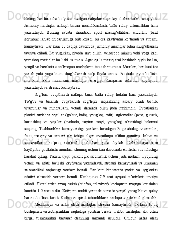 Keling, har bir soha bo yicha kutilgan natijalarni qanday olishni  ko rib chiqaylik.ʻ ʻ
Jismoniy   mashqlar   nafaqat   tanani   mustahkamlash,   balki   ruhiy   salomatlikni   ham
yaxshilaydi.   Buning   sababi   shundaki,   sport   mashg ulliklari   endorfin   (baxt	
ʻ
gormoni)   ishlab   chiqarilishiga   olib   keladi,   bu   esa   kayfiyatni   ko taradi   va   stressni	
ʻ
kamaytiradi. Har kuni 30 daqiqa davomida jismoniy mashqlar bilan shug ullanish	
ʻ
tavsiya   etiladi.   Bu   yugurish,   piyoda   sayr   qilish,   velosiped   minish   yoki   yoga   kabi
yumshoq mashqlar bo lishi mumkin. Agar og ir mashqlarni boshlash qiyin bo lsa,	
ʻ ʻ ʻ
yengil va harakatsiz bo lmagan mashqlarni tanlash mumkin. Masalan, har kuni tez
ʻ
yurish   yoki   yoga   bilan   shug ullanish   ko p   foyda   beradi.   Boshida   qiyin   bo lishi	
ʻ ʻ ʻ
mumkin,   lekin   muntazam   mashqlar   energiya   darajasini   oshiradi,   kayfiyatni
yaxshilaydi va stressni kamaytiradi.
Sog lom   ovqatlanish   nafaqat   tana,   balki   ruhiy   holatni   ham   yaxshilaydi.	
ʻ
To g ri   va   balansli   ovqatlanish   sog liqni   saqlashning   asosiy   omili   bo lib,	
ʻ ʻ ʻ ʻ
vitaminlar   va   minerallarni   yetarli   darajada   olish   juda   muhimdir.   Ovqatlanish
planini   tuzishda   oqsillar   (go sht,   baliq,   yong oq,   tofu),   uglevodlar   (pero,   guruch,	
ʻ ʻ
kartoshka)   va   yog lar   (avakado,   zaytun   moyi,   yong oq)   o rtasidagi   balansni	
ʻ ʻ ʻ
saqlang.   Tushkunlikni   kamaytirishga   yordam   beradigan   B   guruhidagi   vitaminlar,
folat,   magniy   va   temirni   o z   ichiga   olgan   ovqatlarga   e tibor   qarating.   Meva   va	
ʻ ʼ
sabzavotlarni   ko proq   iste mol   qilish   ham   juda   foydali.   Dehidratsiya   ham	
ʻ ʼ
kayfiyatni pastlatishi mumkin, shuning uchun kun davomida etarlicha suv ichishga
harakat   qiling.   Yaxshi   uyqu   psixologik   salomatlik   uchun   juda   muhim.   Uyquning
yetarli   va   sifatli   bo lishi   kayfiyatni   yaxshilaydi,   stressni   kamaytiradi   va   umuman	
ʻ
salomatlikni   saqlashga   yordam   beradi.   Har   kuni   bir   vaqtda   yotish   va   uyg onish	
ʻ
odatini   o rnatish   yordam   beradi.   Kechqurun   7-9   soat   uyquni   ta minlash   tavsiya	
ʻ ʼ
etiladi.   Ekranlardan   uzoq   turish   (telefon,   televizor)   kechqurun   uyquga   ketishdan
kamida 1-2 soat oldin. Xotirjam muhit yaratish: xonada yengil yorug lik va qulay	
ʻ
harorat bo lishi kerak. Kofein va spirtli ichimliklarni kechqurun iste mol qilmaslik.	
ʻ ʼ
Meditatsiya   va   nafas   olish   mashqlari   stressni   kamaytiradi,   fikrlarni   to liq	
ʻ
boshqarish   va   xotirjamlikni   saqlashga   yordam   beradi.   Ushbu   mashqlar,   shu   bilan
birga,   tushkunlikni   bartaraf   etishning   samarali   usulidir.   Chuqur   nafas   olish 