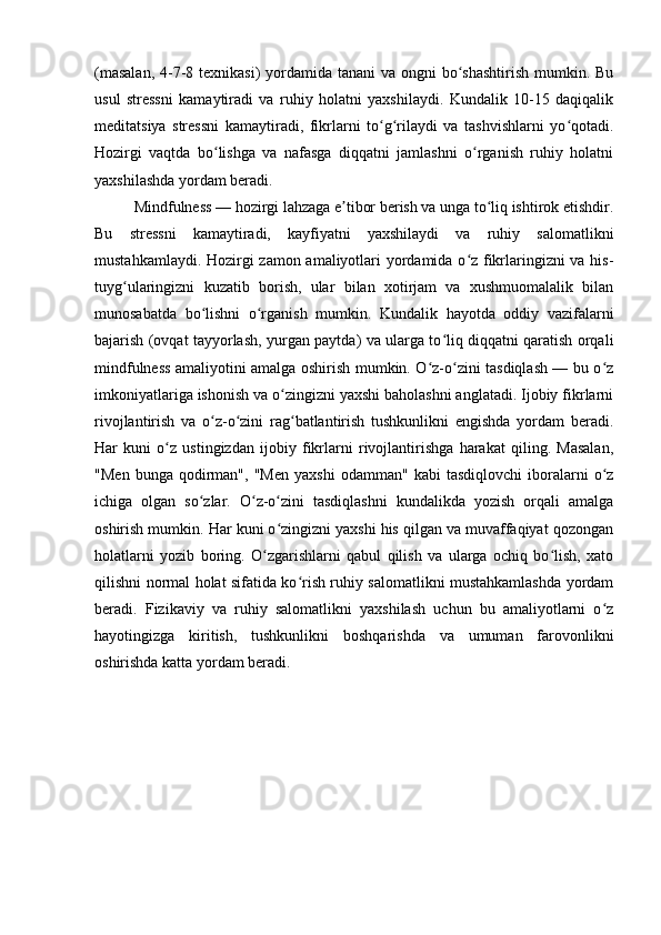 (masalan,  4-7-8 texnikasi)  yordamida tanani  va ongni bo shashtirish mumkin. Buʻ
usul   stressni   kamaytiradi   va   ruhiy   holatni   yaxshilaydi.   Kundalik   10-15   daqiqalik
meditatsiya   stressni   kamaytiradi,   fikrlarni   to g rilaydi   va   tashvishlarni   yo qotadi.	
ʻ ʻ ʻ
Hozirgi   vaqtda   bo lishga   va   nafasga   diqqatni   jamlashni   o rganish   ruhiy   holatni	
ʻ ʻ
yaxshilashda yordam beradi.
Mindfulness — hozirgi lahzaga e tibor berish va unga to liq ishtirok etishdir.	
ʼ ʻ
Bu   stressni   kamaytiradi,   kayfiyatni   yaxshilaydi   va   ruhiy   salomatlikni
mustahkamlaydi. Hozirgi zamon amaliyotlari yordamida o z fikrlaringizni va his-	
ʻ
tuyg ularingizni   kuzatib   borish,   ular   bilan   xotirjam   va   xushmuomalalik   bilan	
ʻ
munosabatda   bo lishni   o rganish   mumkin.   Kundalik   hayotda   oddiy   vazifalarni	
ʻ ʻ
bajarish (ovqat tayyorlash, yurgan paytda) va ularga to liq diqqatni qaratish orqali	
ʻ
mindfulness amaliyotini amalga oshirish mumkin. O z-o zini tasdiqlash — bu o z	
ʻ ʻ ʻ
imkoniyatlariga ishonish va o zingizni yaxshi baholashni anglatadi. Ijobiy fikrlarni	
ʻ
rivojlantirish   va   o z-o zini   rag batlantirish   tushkunlikni   engishda   yordam   beradi.	
ʻ ʻ ʻ
Har   kuni   o z   ustingizdan   ijobiy   fikrlarni   rivojlantirishga   harakat   qiling.   Masalan,	
ʻ
"Men   bunga   qodirman",   "Men   yaxshi   odamman"   kabi   tasdiqlovchi   iboralarni   o z	
ʻ
ichiga   olgan   so zlar.   O z-o zini   tasdiqlashni   kundalikda   yozish   orqali   amalga	
ʻ ʻ ʻ
oshirish mumkin. Har kuni o zingizni yaxshi his qilgan va muvaffaqiyat qozongan	
ʻ
holatlarni   yozib   boring.   O zgarishlarni   qabul   qilish   va   ularga   ochiq   bo lish,   xato	
ʻ ʻ
qilishni normal holat sifatida ko rish ruhiy salomatlikni mustahkamlashda yordam	
ʻ
beradi.   Fizikaviy   va   ruhiy   salomatlikni   yaxshilash   uchun   bu   amaliyotlarni   o z	
ʻ
hayotingizga   kiritish,   tushkunlikni   boshqarishda   va   umuman   farovonlikni
oshirishda katta yordam beradi. 
