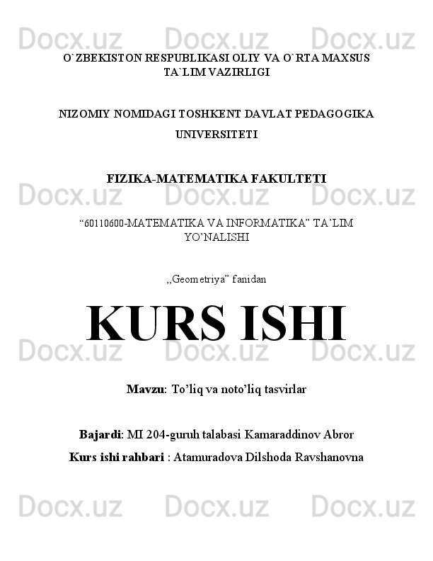 O`ZBEKISTON RESPUBLIKASI OLIY VA O`RTA MAXSUS
TA`LIM VAZIRLIGI
NIZOMIY NOMIDAGI TOSHKENT DAVLAT PEDAGOGIKA
UNIVERSITETI
FIZIKA-MATEMATIKA FAKULTETI
“60110600 -MATEMATIKA VA INFORMATIKA” TA’LIM
YO’NALISHI
,,Geometriya” fanidan
KURS ISHI
Mavzu : To’liq va noto’liq tasvirlar
Bajardi :  MI 204-guruh talabasi Kamaraddinov Abror
Kurs ishi rahbari  :   Atamuradova Dilshoda Ravshanovna 