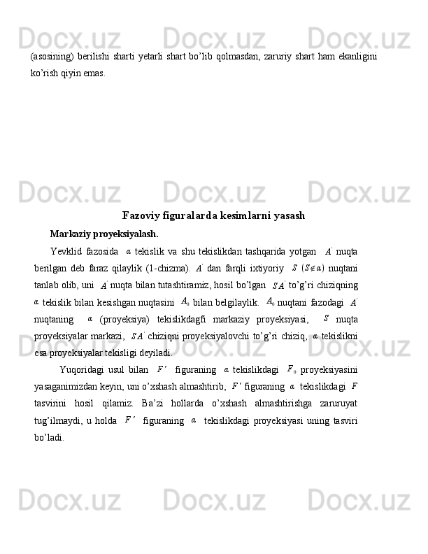 (asosining)  berilishi   sharti  yetarli   shart  bo’lib qolmasdan,  zaruriy shart   ham   ekanligini
ko’rish qiyin emas.
Fazoviy figuralarda kesimlarni yasash
Markaziy proyeksiyalash.
Yevklid   fazosida    α   tekislik   va   shu   tekislikdan   tashqarida   yotgan    
A '
  nuqta
berilgan   deb   faraz   qilaylik   (1-chizma).  	
A'   dan   farqli   ixtiyoriy     S
  ( S ∉ α )
  nuqtani
tanlab olib, uni   
A '
 nuqta bilan tutashtiramiz, hosil bo’lgan   	
SA'  to’g’ri chiziqning
α
  tekislik bilan kesishgan nuqtasini    A
0   bilan belgilaylik.    A
0   nuqtani fazodagi   	
A'
nuqtaning    	
α   (proyeksiya)   tekislikdagfi   markaziy   proyeksiyasi,    	S   nuqta
proyeksiyalar markazi,   	
SA'   chiziqni proyeksiyalovchi to’g’ri chiziq,   	α   tekislikni
esa proyeksiyalar tekisligi deyiladi.
            Yuqoridagi   usul   bilan    	
F'     figuraning    	α   tekislikdagi     F
0   proyeksiyasini
yasaganimizdan keyin, uni o’xshash almashtirib,  	
F'  figuraning  	α   tekislikdagi  	F
tasvirini   hosil   qilamiz.   Ba’zi   hollarda   o’xshash   almashtirishga   zaruruyat
tug’ilmaydi,   u   holda    	
F'     figuraning    	α     tekislikdagi   proyeksiyasi   uning   tasviri
bo’ladi. 