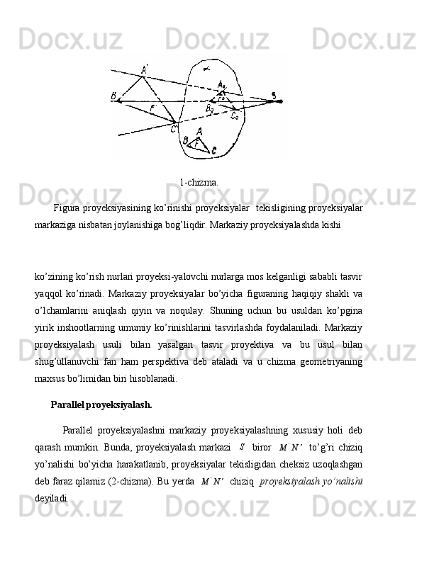 1-chizma.
            Figura proyeksiyasining ko’rinishi proyeksiyalar     tekisligining proyeksiyalar
markaziga nisbatan joylanishiga bog’liqdir. Markaziy proyeksiyalashda kishi 
ko’zining ko’rish nurlari proyeksi-yalovchi nurlarga mos kelganligi sababli tasvir
yaqqol   ko’rinadi.   Markaziy   proyeksiyalar   bo’yicha   figuraning   haqiqiy   shakli   va
o’lchamlarini   aniqlash   qiyin   va   noqulay.   Shuning   uchun   bu   usuldan   ko’pgina
yirik   inshootlarning  umumiy  ko’rinishlarini   tasvirlashda   foydalaniladi.  Markaziy
proyeksiyalash   usuli   bilan   yasalgan   tasvir   proyektiva   va   bu   usul   bilan
shug’ullanuvchi   fan   ham   perspektiva   deb   ataladi   va   u   chizma   geometriyaning
maxsus bo’limidan biri hisoblanadi.
Parallel proyeksiyalash.
            Parallel   proyeksiyalashni   markaziy   proyeksiyalashning   xususiy   holi   deb
qarash   mumkin.   Bunda,   proyeksiyalash   markazi     S
    biror    M	'N	'     to’g’ri   chiziq
yo’nalishi   bo’yicha   harakatlanib,   proyeksiyalar   tekisligidan   cheksiz   uzoqlashgan
deb faraz qilamiz (2-chizma). Bu yerda   	
M	'N	'    chiziq    proyeksiyalash yo’nalishi
deyiladi. 