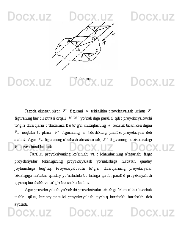 2-chizma.
             Fazoda olingan biror   F'    figurani   	α    tekislikka proyeksiyalash  uchun   	F'
figuraning har bir nutasi orqali   M ' N '
  yo’nalishga parallel qilib proyeksiyalovchi
to’g’ri chiziqlarni o’tkazamiz. Bu to’g’ri chiziqlarning  	
α   tekislik bilan kesishgan
F
0     nuqtalar   to’plami     F '
    figuraning     α
    tekislikdagi   parallel   proyeksiyasi   deb
ataladi. Agar  	
F0   figuraning o’xshash almashtirsak,  	F'   figuraning  	α  tekislikdagi
F
  tasviri hosil bo’ladi.
                Parallel   proyeksiyaning   ko’rinishi   va   o’lchamlarining   o’zgarishi   faqat
proyeksiyalar   tekisligining   proyeksiyalash   yo’nalishiga   nisbatan   qanday
joylanishiga   bog’liq.   Proyeksiyalovchi   to’g’ri   chiziqlarning   proyeksiyalar
tekisligiga  nisbatan   qanday  yo’nalishda  bo’lishiga  qarab,  parallel  proyeksiyalash
qiyshiq burchakli va to’g’ri burchakli bo’ladi.
               Agar proyeksiyalash yo’nalishi proyeksiyalar tekisligi   bilan o’tkir burchak
tashkil   qilsa,   bunday   parallel   proyeksiyalash   qiyshiq   burchakli   burchakli   deb
aytiladi. 